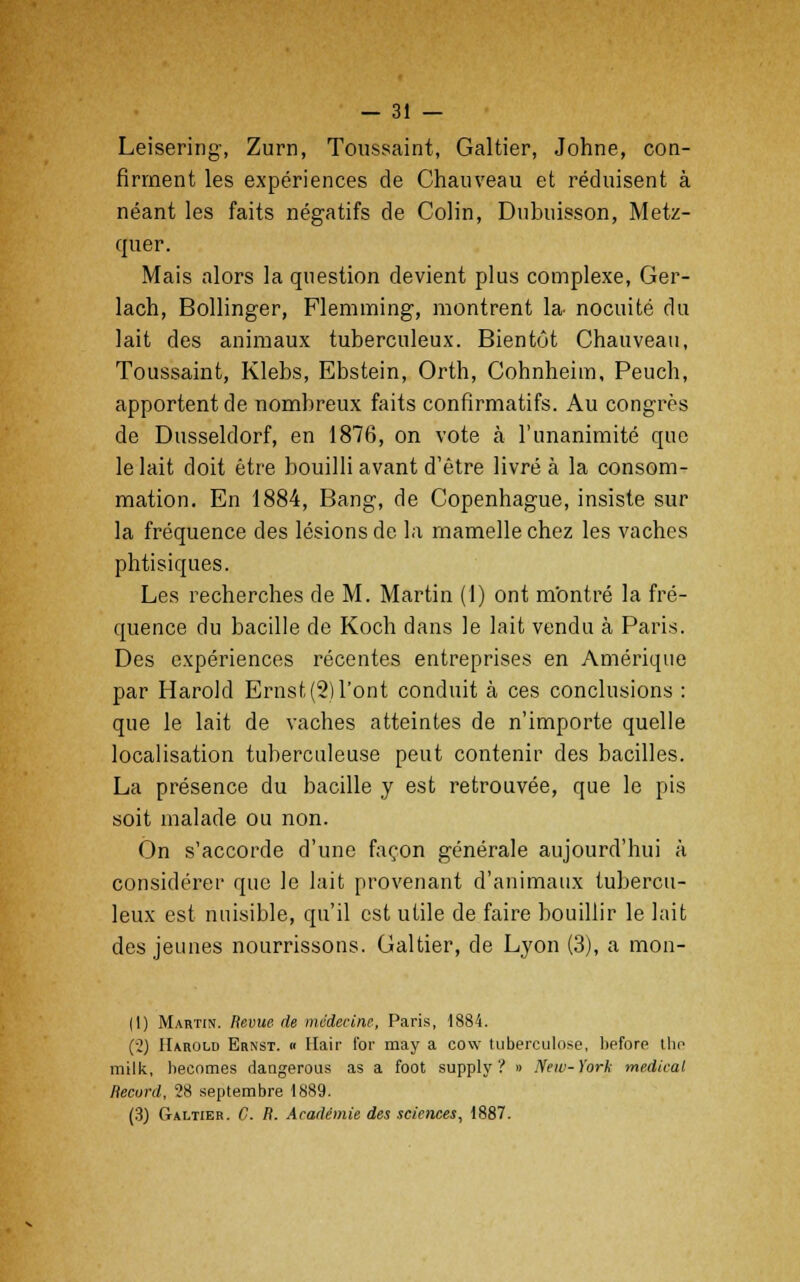 Leisering, Zurn, Toussaint, Galtier, Johne, con- firment les expériences de Chauveau et réduisent à néant les faits négatifs de Colin, Dubuisson, Metz- quer. Mais alors la question devient plus complexe, Ger- lach, Bollinger, Flemming, montrent la- nocuité du lait des animaux tuberculeux. Bientôt Chauveau, Toussaint, Klebs, Ebstein, Orth, Cohnheim, Peuch, apportent de nombreux faits confîrmatifs. Au congrès de Dusseldorf, en 1876, on vote à l'unanimité que le lait doit être bouilli avant d'être livré à la consom- mation. En 1884, Bang, de Copenhague, insiste sur la fréquence des lésions de la mamelle chez les vaches phtisiques. Les recherches de M. Martin (1) ont mOntré la fré- quence du bacille de Koch dans le lait vendu à Paris. Des expériences récentes entreprises en Amérique par Harold Ernst,(2)l'ont conduit à ces conclusions : que le lait de vaches atteintes de n'importe quelle localisation tuberculeuse peut contenir des bacilles. La présence du bacille y est retrouvée, que le pis soit malade ou non. On s'accorde d'une façon générale aujourd'hui à considérer que le lait provenant d'animaux tubercu- leux est nuisible, qu'il est utile de faire bouillir le lait des jeunes nourrissons. Galtier, de Lyon (3), a mon- (1) Martin. Revue de médecine, Paris, 1884. (•2) Harolu Ernst. « Hair for may a cov tuberculose, before the milk, hecnmes dangerous as a foot supply ? » New-York médical Record, 28 septembre 1889. (3) Galtier. C. R. Académie des sciences, 1887.