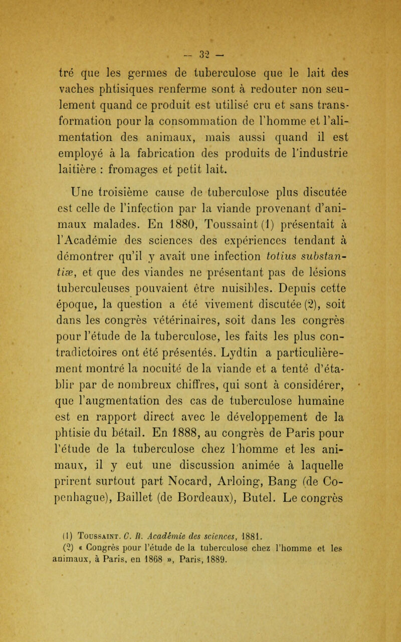 - 3-2 - tré que les germes de tuberculose que le lait des vaches phtisiques renferme sont à redouter non seu- lement quand ce produit est utilisé cru et sans trans- formation pour la consommation de l'homme et l'ali- mentation des animaux, mais aussi quand il est employé à la fabrication des produits de l'industrie laitière : fromages et petit lait. Une troisième cause de tuberculose plus discutée est celle de l'infection par l'a viande provenant d'ani- maux malades. En 1880, Toussaint (1) présentait à l'Académie des sciences des expériences tendant à démontrer qu'il y avait une infection totius substan- tiœ, et que des viandes ne présentant pas de lésions tuberculeuses pouvaient être nuisibles. Depuis cette époque, la question a été vivement discutée (2), soit dans les congrès vétérinaires, soit dans les congrès pour l'étude de la tuberculose, les faits les plus con- tradictoires ont été présentés. Lydtin a particulière- ment montré la nocuité de la viande et a tenté d'éta- blir par de nombreux chiffres, qui sont à considérer, que l'augmentation des cas de tuberculose humaine est en rapport direct avec le développement de la phtisie du bétail. En 1888, au congrès de Paris pour l'étude de la tuberculose chez l'homme et les ani- maux, il y eut une discussion animée à laquelle prirent surtout part Nocard, Arloing, Bang (de Co- penhague), Baillet (de Bordeaux), Butel. Le congrès (1) Toussaint. C. R. Académie des sciences, 1881. (?) « Congrès pour l'étude de la tuberculose chez l'homme et les animaux, à Paris, en 1868 », Paris, 1889.