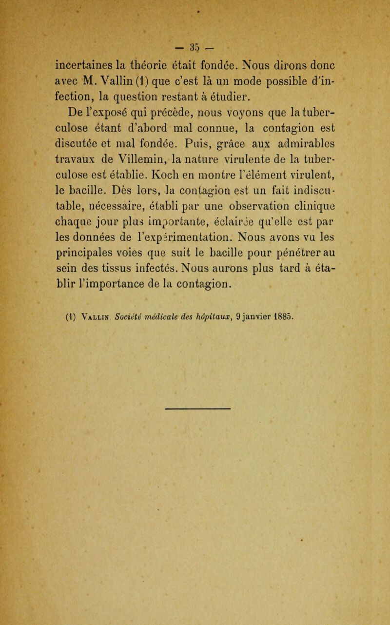 - 35 - incertaines la théorie était fondée. Nous dirons donc avec M. Vallin(l) que c'est là un mode possible d'in- fection, la question restant à étudier. De l'exposé qui précède, nous voyons que la tuber- culose étant d'abord mal connue, la contagion est discutée et mal fondée. Puis, grâce aux admirables travaux de Villemin, la nature virulente de la tuber- culose est établie. Koch en montre l'élément virulent, le bacille. Dès lors, la contagion est un fait indiscu- table, nécessaire, établi par une observation clinique chaque jour plus importante, éclair Je quelle est par les données de l'expérimentation. Nous avons vu les principales voies que suit le bacille pour pénétrer au sein des tissus infectés. Nous aurons plus tard à éta- blir l'importance de la contagion.