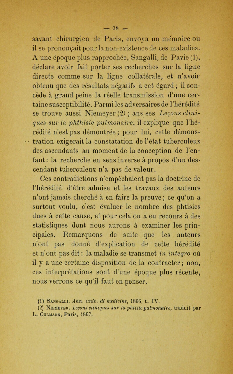 savant chirurgien de Paris, envoya un mémoire où il se prononçait pour la non-existence de ces maladies. A une époque plus rapprochée, Sangallî, de Pavie (1), déclare avoir fait porter ses recherches sur la ligne directe comme sur la ligne collatérale, et n'avoir obtenu que des résultats négatifs à cet égard ; il con- cède à grand peine la réelle transmission d'une cer- taine susceptibilité. Parmi les adversaires de l'hérédité se trouve aussi Niemeyer (2) ; ans ses Leçons clini- ques sur la phthisie pulmonaire, il explique que l'hé- rédité n'est pas démontrée ; pour lui, cette démons- tration exigerait la constatation de l'état tuberculeux des ascendants au moment de la conception de l'en- fant: la recherche en sens inverse à propos d'un des- cendant tuberculeux n'a pas de valeur. Ces contradictions n'empêchaient pas la doctrine de l'hérédité d'être admise et les travaux des auteurs n'ont jamais cherché à en faire la preuve ; ce qu'on a surtout voulu, c'est évaluer le nombre des phtisies dues à cette cause, et pour cela on a eu recours à des statistiques dont nous aurons à examiner les prin- cipales. Remarquons de suite que les auteurs n'ont pas donné d'explication de cette hérédité et n'ont pas dit : la maladie se transmet in integro où il y a une certaine disposition de la contracter ; non, ces interprétations sont d'une époque plus récente, nous verrons ce qu'il faut en penser. (1) Sangallî. Ann. univ. di medicine, 1866, t. IV. (2) Niemeyer. Leçons cliniques sur la phtisie pulmonaire, traduit par L. Culmann, Paris, 1867.