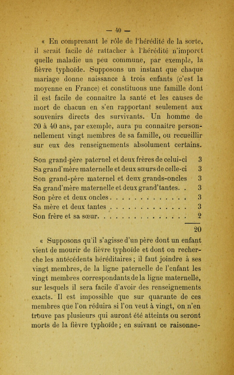 « En comprenant le rôle de l'hérédité de la sorle, il serait facile dé rattacher à l'hérédité n'importt quelle maladie un peu commune, par exemple, la fièvre typhoïde. Supposons un instant que chaque mariage donne naissance à trois enfants (c'est la moyenne en France) et constituons une famille dont il est facile de connaître la santé et les causes de mort de chacun en s'en rapportant seulement aux souvenirs directs des survivants. Un homme de 20 à 40 ans, par exemple, aura pu connaître person- nellement vingt membres de sa famille, ou recueillir sur eux des renseignements absolument certains. Son grand-père paternel et deux frères de celui-ci 3 Sa grand'mère maternelle et deux sœurs de celle-ci 3 Son grand-père maternel et deux grands-oncles 3 Sa grand'mère maternelle et deux grand'tantes. . 3 Son père et deux oncles 3 Sa mère et deux tantes 3 Son frère et sa sœur 2 20 « Supposons qu'il s'agisse d'un père dont un enfant vient de mourir de fièvre typhoïde et dont on recher- che les antécédents héréditaires ; il faut joindre à ses vingt membres, de la ligne paternelle de l'enfant les vingt membres correspondants de la ligne maternelle, sur lesquels il sera facile d'avoir des renseignements exacts. Il est impossible que sur quarante de ces membres que l'on réduira si l'on veut à vingt, on n'en trouve pas plusieurs qui auront été atteints ou seront morts de la fièvre typhoïde ; en suivant ce raisonne-