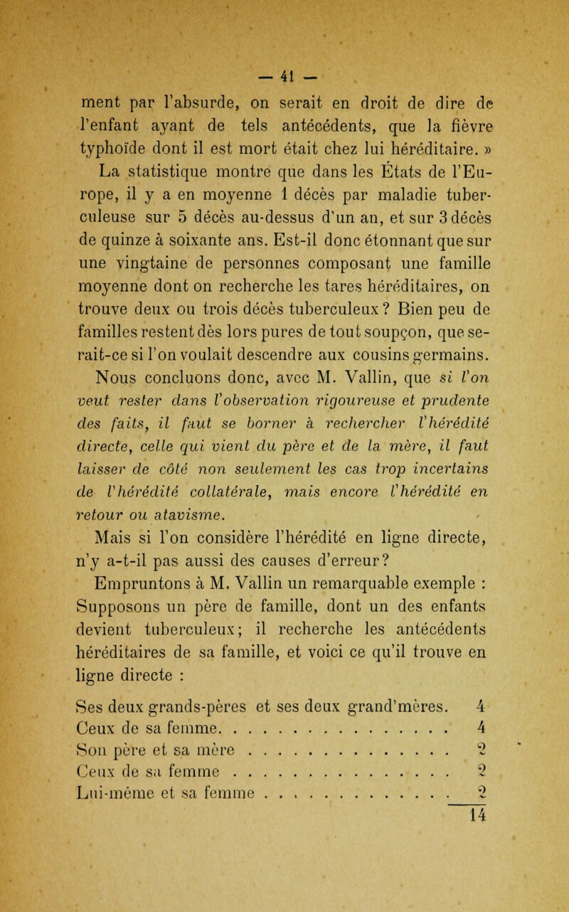 ment par l'absurde, on serait en droit de dire de l'enfant ayant de tels antécédents, que la fièvre typhoïde dont il est mort était chez lui héréditaire. » La statistique montre que dans les États de l'Eu- rope, il y a en moyenne 1 décès par maladie tuber- culeuse sur 5 décès au-dessus d'un an, et sur 3 décès de quinze à soixante ans. Est-il donc étonnant que sur une vingtaine de personnes composant une famille moyenne dont on recherche les tares héréditaires, on trouve deux ou trois décès tuberculeux ? Bien peu de familles restent dès lors pures de tout soupçon, que se- rait-ce si l'on voulait descendre aux cousins germains. Nous concluons donc, avec M. Vallin, que si l'on veut rester dans l'observation rigoureuse et prudente des faits, il faut se borner à rechercher l'hérédité directe, celle qui vient du père et de la mère, il faut laisser de côté non seulement les cas trop incertains de l'hérédité collatérale, mais encore l'hérédité en retour ou atavisme. Mais si l'on considère l'hérédité en ligne directe, n'y a-t-il pas aussi des causes d'erreur? Empruntons à M. Vallin un remarquable exemple : Supposons un père de famille, dont un des enfants devient tuberculeux ; il recherche les antécédents héréditaires de sa famille, et voici ce qu'il trouve en ligne directe : Ses deux grands-pères et ses deux grand'mères. 4 Ceux de sa femme 4 Son père et sa mère 2 (Jeux de sa femme 2 Lui-même et sa femme 2 ~Ï4
