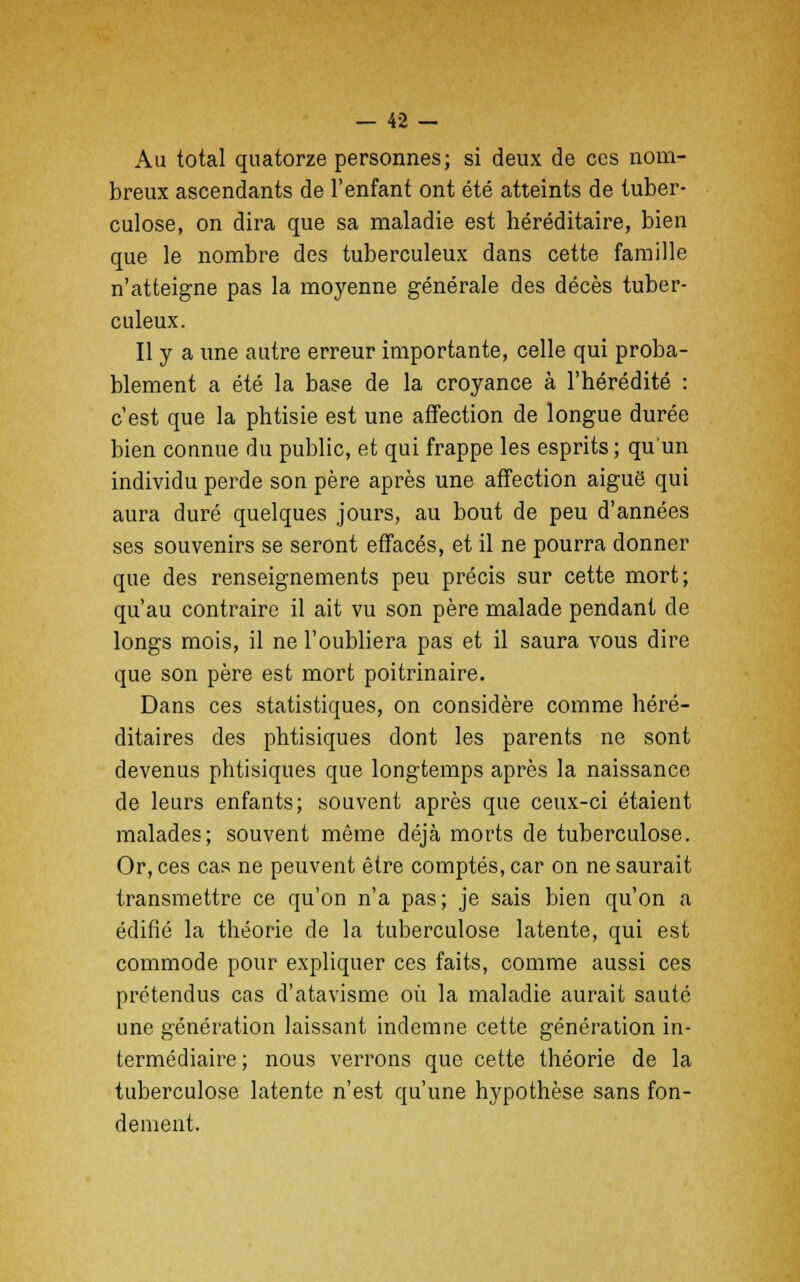 Au total quatorze personnes; si deux de ces nom- breux ascendants de l'enfant ont été atteints de tuber- culose, on dira que sa maladie est héréditaire, bien que le nombre des tuberculeux dans cette famille n'atteigne pas la moyenne générale des décès tuber- culeux. Il y a une autre erreur importante, celle qui proba- blement a été la base de la croyance à l'hérédité : c'est que la phtisie est une affection de longue durée bien connue du public, et qui frappe les esprits ; qu'un individu perde son père après une affection aiguë qui aura duré quelques jours, au bout de peu d'années ses souvenirs se seront effacés, et il ne pourra donner que des renseignements peu précis sur cette mort; qu'au contraire il ait vu son père malade pendant de longs mois, il ne l'oubliera pas et il saura vous dire que son père est mort poitrinaire. Dans ces statistiques, on considère comme héré- ditaires des phtisiques dont les parents ne sont devenus phtisiques que longtemps après la naissance de leurs enfants; souvent après que ceux-ci étaient malades; souvent même déjà morts de tuberculose. Or, ces cas ne peuvent être comptés, car on ne saurait transmettre ce qu'on n'a pas; je sais bien qu'on a édifié la théorie de la tuberculose latente, qui est commode pour expliquer ces faits, comme aussi ces prétendus cas d'atavisme où la maladie aurait sauté une génération laissant indemne cette génération in- termédiaire ; nous verrons que cette théorie de la tuberculose latente n'est qu'une hypothèse sans fon- dement.