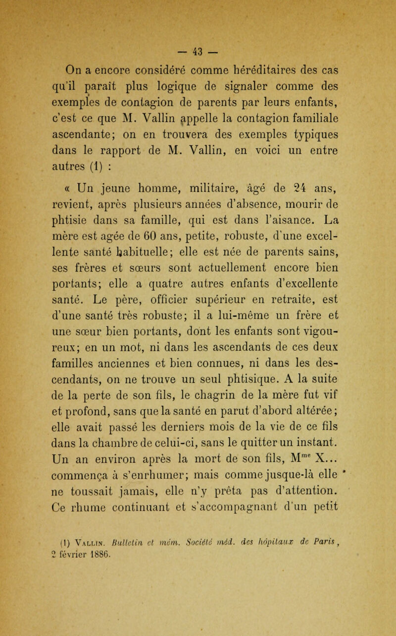 On a encore considéré comme héréditaires des cas qu'il paraît plus logique de signaler comme des exemples de contagion de parents par leurs enfants, c'est ce que M. Vallin appelle la contagion familiale ascendante; on en trouvera des exemples typiques dans le rapport de M. Vallin, en voici un entre autres (1) : « Un jeune homme, militaire, âgé de 24 ans, revient, après plusieurs années d'absence, mourir de phtisie dans sa famille, qui est dans l'aisance. La mère est âgée de 60 ans, petite, robuste, d'une excel- lente santé habituelle; elle est née de parents sains, ses frères et sœurs sont actuellement encore bien portants; elle a quatre autres enfants d'excellente santé. Le père, officier supérieur en retraite, est d'une santé très robuste; il a lui-même un frère et une sœur bien portants, dont les enfants sont vigou- reux; en un mot, ni dans les ascendants de ces deux familles anciennes et bien connues, ni dans les des- cendants, on ne trouve un seul phtisique. A la suite de la perte de son fils, le chagrin de la mère fut vif et profond, sans que la santé en parut d'abord altérée ; elle avait passé les derniers mois de la vie de ce fils dans la chambre de celui-ci, sans le quitter un instant. Un an environ après la mort de son fils, Mme X... commença à s'enrhumer; mais comme jusque-là elle * ne toussait jamais, elle n'y prêta pas d'attention. Ce rhume continuant et «'accompagnant d'un petit (1) Vallin. Bulletin et mém. Société inéd. des hôpitaux de Paris, 2 février 188(3.