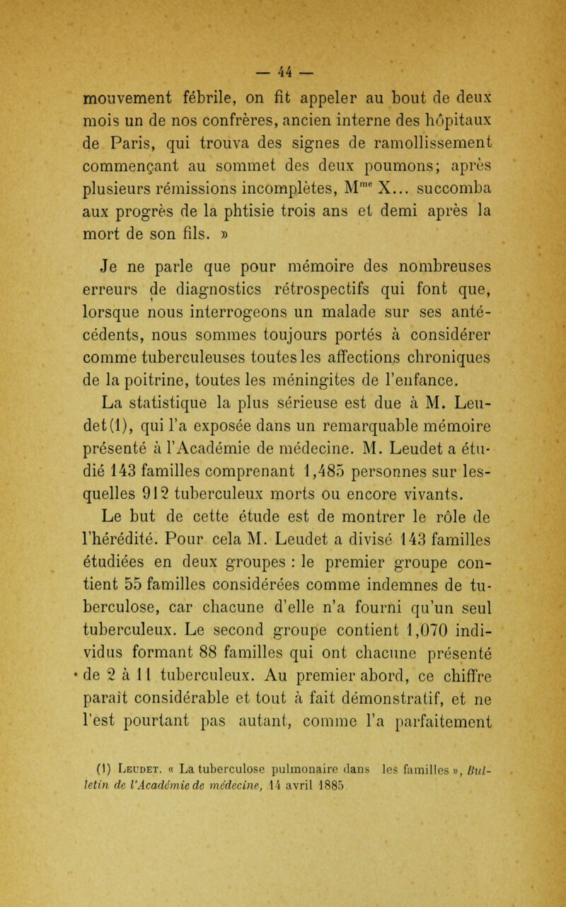 mouvement fébrile, on fit appeler au bout de deux mois un de nos confrères, ancien interne des hôpitaux de Paris, qui trouva des signes de ramollissement commençant au sommet des deux poumons; après plusieurs rémissions incomplètes, MmeX... succomba aux progrès de la phtisie trois ans et demi après la mort de son fils. » Je ne parle que pour mémoire des nombreuses erreurs de diagnostics rétrospectifs qui font que, lorsque nous interrogeons un malade sur ses anté- cédents, nous sommes toujours portés à considérer comme tuberculeuses toutes les affections chroniques de la poitrine, toutes les méningites de l'enfance. La statistique la plus sérieuse est due à M. Leu- det (1), qui l'a exposée dans un remarquable mémoire présenté à l'Académie de médecine. M. Leudet a étu- dié 143 familles comprenant 1,485 personnes sur les- quelles 912 tuberculeux morts ou encore vivants. Le but de cette étude est de montrer le rôle de l'hérédité. Pour cela M. Leudet a divisé 143 familles étudiées en deux groupes : le premier groupe con- tient 55 familles considérées comme indemnes de tu- berculose, car chacune d'elle n'a fourni qu'un seul tuberculeux. Le second groupe contient 1,070 indi- vidus formant 88 familles qui ont chacune présenté • de 2 à 11 tuberculeux. Au premier abord, ce chiffre paraît considérable et tout à fait démonstratif, et ne l'est pourtant pas autant, comme l'a parfaitement (I) Leudet. « La tuberculose pulmonaire dans les familles », Bul- letin de l'Académie de médecine, 14 avril 1885