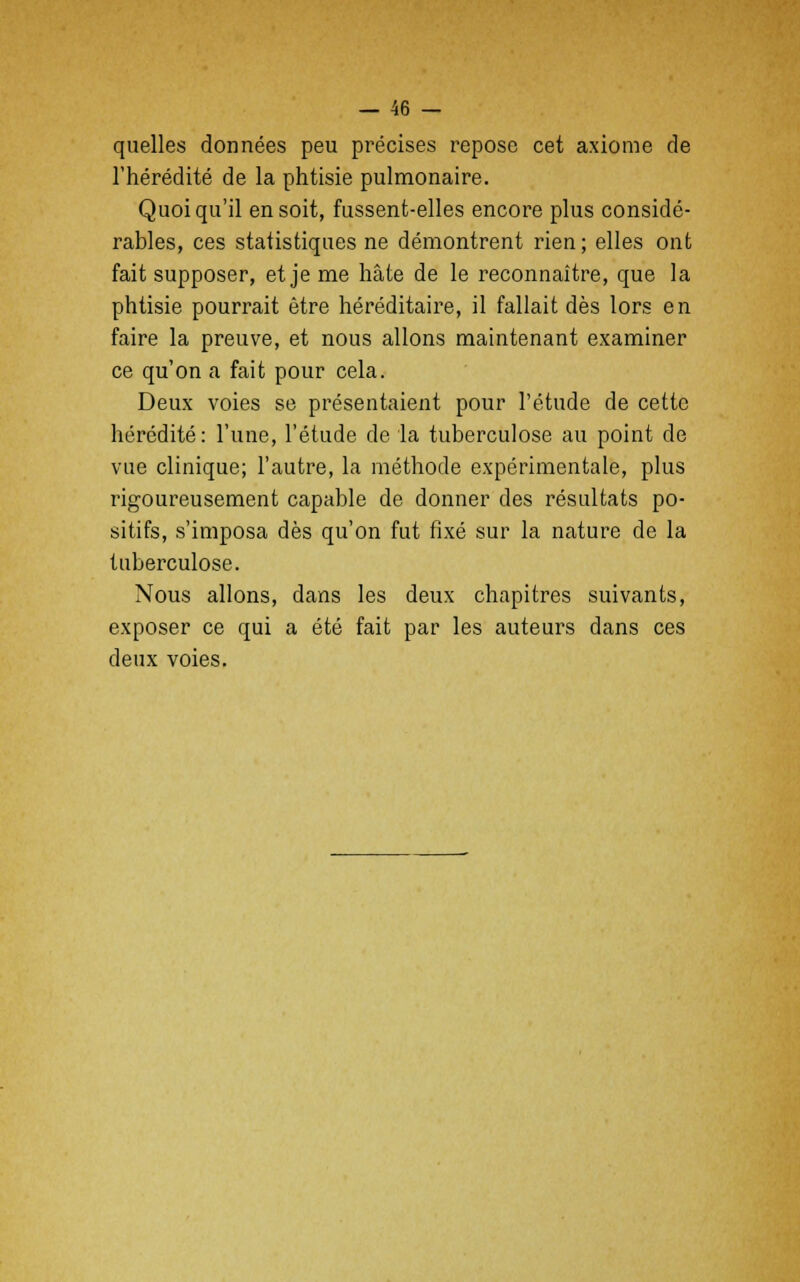 quelles données peu précises repose cet axiome de l'hérédité de la phtisie pulmonaire. Quoiqu'il en soit, fussent-elles encore plus considé- rables, ces statistiques ne démontrent rien; elles ont fait supposer, et je me hâte de le reconnaître, que la phtisie pourrait être héréditaire, il fallait dès lors en faire la preuve, et nous allons maintenant examiner ce qu'on a fait pour cela. Deux voies se présentaient pour l'étude de cette hérédité: l'une, l'étude de la tuberculose au point de vue clinique; l'autre, la méthode expérimentale, plus rigoureusement capable de donner des résultats po- sitifs, s'imposa dès qu'on fut fixé sur la nature de la tuberculose. Nous allons, dans les deux chapitres suivants, exposer ce qui a été fait par les auteurs dans ces deux voies.