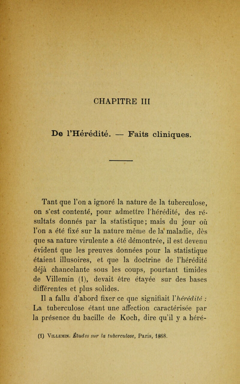 CHAPITRE III De l'Hérédité. — Faits cliniques. Tant que l'on a ignoré la nature de la tuberculose, on s'est contenté, pour admettre l'hérédité, des ré- sultats donnés par la statistique; mais du jour où l'on a été fixé sur la nature même de la1 maladie, dès que sa nature virulente a été démontrée, il est devenu évident que les preuves données pour la statistique étaient illusoires, et que la doctrine de l'hérédité déjà chancelante sous les coups, pourtant timides de Villemin (1), devait être étayée sur des bases différentes et plus solides. Il a fallu d'abord fixer ce que signifiait l'hérédité : La tuberculose étant une affection caractérisée par la présence du bacille de Koch, dire qu'il y a héré- (i) Villemin. Études sur la tuberculose, Paris, 1868.