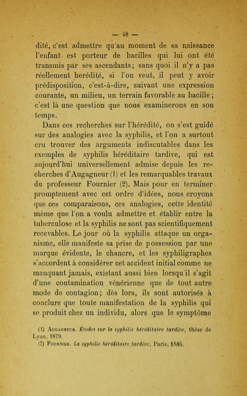 dite, c'est admettre qu'au moment de sa naissance l'enfant est porteur de bacilles qui lui ont été transmis par ses ascendants ; sans quoi il n'y a pas réellement hérédité, si l'on veut, il peut y avoir prédisposition, c'est-à-dire, suivant une expression courante, un milieu, un terrain favorable au bacille ; c'est là une question que nous examinerons en son temps. Dans ces recherches sur l'hérédité, on s'est guidé sur des analogies avec la syphilis, et l'on a surtout cru trouver des arguments indiscutables dans les exemples de syphilis héréditaire tardive, qui est aujourd'hui universellement admise depuis les re- cherches d'Augagneur (1) et les remarquables travaux du professeur Fournier (2). Mais pour en terminer promptement avec cet ordre d'idées, nous croyons que ces comparaisons, ces analogies, cette identité même que l'on a voulu admettre et établir entre la tuberculose et la syphilis ne sont pas scientifiquement recevables. Le jour où la syphilis attaque un orga- nisme, elle manifeste sa prise de possession par une marque évidente, le chancre, et les syphiligraphes s'accordent à considérer cet accident initial comme ne manquant jamais, existant aussi bien lorsqu'il s'agit d'une contamination vénérienne que de tout autre mode de contagion; dès lors, ils sont autorisés à conclure que toute manifestation de la syphilis qui se produit chez un individu, alors que le symptôme (I) Augagneur. Éludes sur la syphilis héréditaire tardive, thèse de Lyon, 1879. (?) Fournier. La syphilis héréditaire tardive, Paris, 1886.