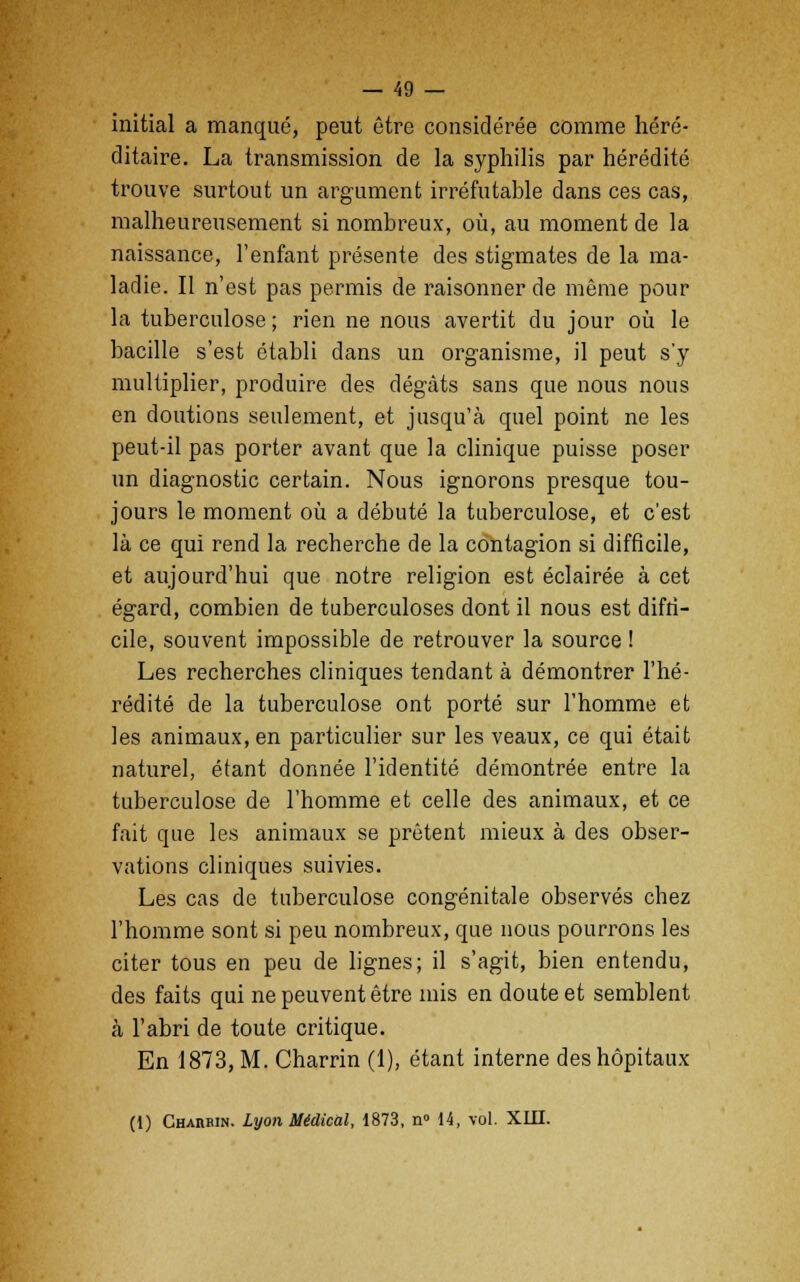 initial a manqué, peut être considérée comme héré- ditaire. La transmission de la syphilis par hérédité trouve surtout un argument irréfutable dans ces cas, malheureusement si nombreux, où, au moment de la naissance, l'enfant présente des stigmates de la ma- ladie. Il n'est pas permis de raisonner de même pour la tuberculose ; rien ne nous avertit du jour où le bacille s'est établi dans un organisme, il peut s'y multiplier, produire des dégâts sans que nous nous en doutions seulement, et jusqu'à quel point ne les peut-il pas porter avant que la clinique puisse poser un diagnostic certain. Nous ignorons presque tou- jours le moment où a débuté la tuberculose, et c'est là ce qui rend la recherche de la contagion si difficile, et aujourd'hui que notre religion est éclairée à cet égard, combien de tuberculoses dont il nous est diffi- cile, souvent impossible de retrouver la source ! Les recherches cliniques tendant à démontrer l'hé- rédité de la tuberculose ont porté sur l'homme et les animaux, en particulier sur les veaux, ce qui était naturel, étant donnée l'identité démontrée entre la tuberculose de l'homme et celle des animaux, et ce fait que les animaux se prêtent mieux à des obser- vations cliniques suivies. Les cas de tuberculose congénitale observés chez l'homme sont si peu nombreux, que nous pourrons les citer tous en peu de lignes; il s'agit, bien entendu, des faits qui ne peuvent être mis en doute et semblent à l'abri de toute critique. En 1873, M. Charrin (1), étant interne des hôpitaux (1) Charbin. Lyon Médical, 1873, n° 14, vol. XIII.