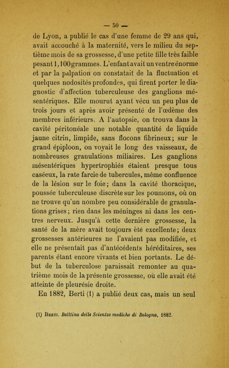 de Lyon, a publié le cas d'une femme de 29 ans qui, avait accouché à la maternité, vers le milieu du sep- tième mois de sa grossesse, d'une petite fille très faible pesant 1,1 OOgrammes. L'enfant avait un ventre énorme et par la palpation on constatait de la fluctuation et quelques nodosités profondes, qui firent porter le dia- gnostic d'affection tuberculeuse des ganglions mé- sentériques. Elle mourut ayant vécu un peu plus de trois jours et après avoir présenté de l'œdème des membres inférieurs. A l'autopsie, on trouva dans la cavité péritonéale une notable quantité de liquide jaune citrin, limpide, sans flocons fibrineux; sur le grand épiploon, on voyait le long des vaisseaux, de nombreuses granulations miliaires. Les ganglions mésentériques hypertrophiés étaient presque tous caséeux, la rate farcie de tubercules, même confluence de la lésion sur le foie; dans la cavité thoracique, poussée tuberculeuse discrète sur les poumons, où on ne trouve qu'un nombre peu considérable de granula- tions grises ; rien dans les méninges ni dans les cen- tres nerveux. Jusqu'à cette dernière grossesse, la santé de la mère avait toujours été excellente; deux grossesses antérieures ne l'avaient pas modifiée, et elle ne présentait pas d'antécédents héréditaires, ses parents étant encore vivants et bien portants. Le dé- but de la tuberculose paraissait remonter au qua- trième mois de la présente grossesse, où elle avait été atteinte de pleurésie droite. En 1882, Berti (1) a publié deux cas, mais un seul (1) Berti. Bolltino délie Scientze mediche di Bologna, 1882.