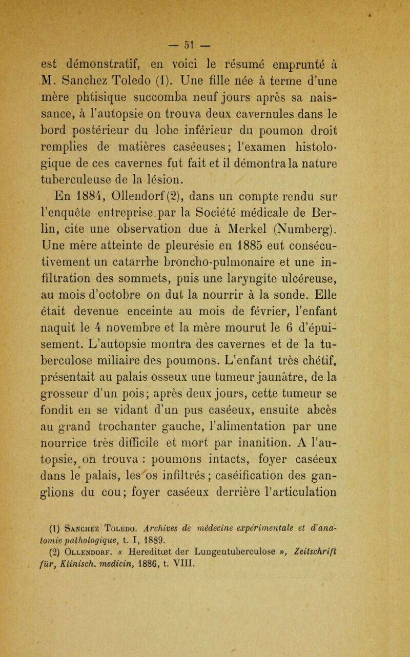 est démonstratif, en voici le résumé emprunté à M. Sanchez Toledo (1). Une fille née à terme d'une mère phtisique succomba neuf jours après sa nais- sance, à l'autopsie on trouva deux cavernules dans le bord postérieur du lobe inférieur du poumon droit remplies de matières caséeuses; l'examen histolo- gïque de ces cavernes fut fait et il démontra la nature tuberculeuse de la lésion. En 1884, Ollendorf (2), dans un compte rendu sur l'enquête entreprise.par la Société médicale de Ber- lin, cite une observation due à Merkel (Numberg). Une mère atteinte de pleurésie en 1885 eut consécu- tivement un catarrhe broncho-pulmonaire et une in- filtration des sommets, puis une laryngite ulcéreuse, au mois d'octobre on dut la nourrir à la sonde. Elle était devenue enceinte au mois de février, l'enfant naquit le 4 novembre et la mère mourut le 6 d'épui- sement. L'autopsie montra des cavernes et de la tu- berculose miliaire des poumons. L'enfant très chétif, présentait au palais osseux une tumeur jaunâtre, de la grosseur d'un pois; après deux jours, cette tumeur se fondit en se viciant d'un pus caséeux, ensuite abcès au grand trochanter gauche, l'alimentation par une nourrice très difficile et mort par inanition. A l'au- topsie, on trouva : poumons intacts, foyer caséeux dans le palais, les os infiltrés; caséification des gan- glions du cou; foyer caséeux derrière l'articulation (1) Sanchez Toledo. Archives de médecine expérimentale et d'ana- tomie pathologique, t. I, 1889. (2) Ollendorf. « Hereditœt der Lungentuberculose », Zeitschrift fiir, Klinisch. medicin, 1886, t. VIII.