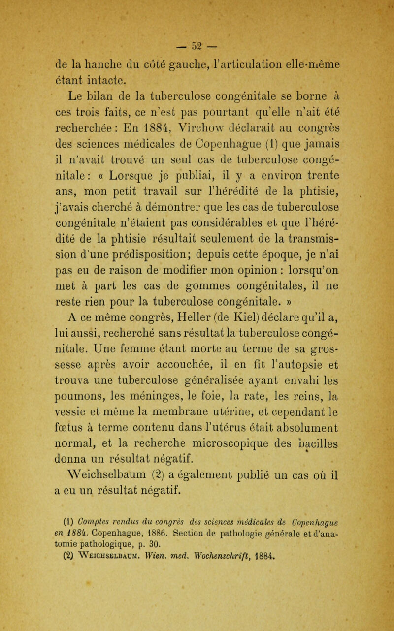 de la hanche du côté gauche, l'articulation elle-même étant intacte. Le bilan de la tuberculose congénitale se borne à ces trois faits, ce n'est pas pourtant qu'elle n'ait été recherchée: En 1884, Virchow déclarait au congrès des sciences médicales de Copenhague (1) que jamais il n'avait trouvé un seul cas de tuberculose congé- nitale : « Lorsque je publiai, il y a environ trente ans, mon petit travail sur l'hérédité de la phtisie, j'avais cherché à démontrer que les cas de tuberculose congénitale n'étaient pas considérables et que l'héré- dité de la phtisie résultait seulement de la transmis- sion d'une prédisposition; depuis cette époque, je n'ai pas eu de raison de modifier mon opinion : lorsqu'on met à part les cas de gommes congénitales, il ne reste rien pour la tuberculose congénitale. » A ce même congrès, Heller (de Kiel) déclare qu'il a, lui aussi, recherché sans résultat la tuberculose congé- nitale. Une femme étant morte au terme de sa gros- sesse après avoir accouchée, il en fit l'autopsie et trouva une tuberculose généralisée ayant envahi les poumons, les méninges, le foie, la rate, les reins, la vessie et même la membrane utérine, et cependant le fœtus à terme contenu dans l'utérus était absolument normal, et la recherche microscopique des bacilles donna un résultat négatif. Weichselbaum (2) a également publié un cas où il a eu un résultat négatif. (1) Comptes rendus du congrès des sciences médicales de Copenhague en 188k. Copenhague, 1886. Section de pathologie générale et d'ana- tomie pathologique, p. 30. (2) Weichselbaum. Wien. med. Wochensckrift, 1884.