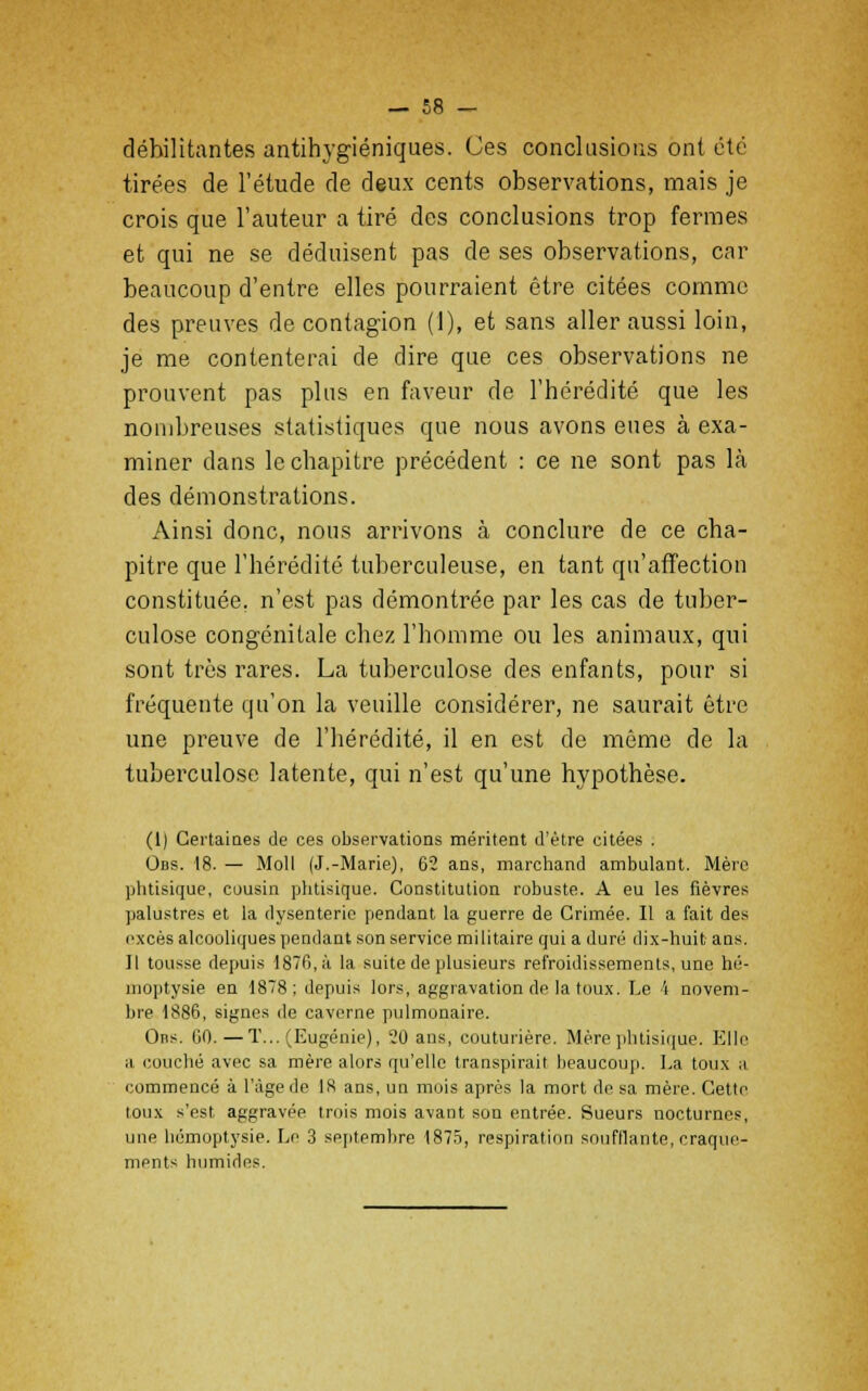 débilitantes antihygiéniques. Ces conclusions ont été tirées de l'étude de deux cents observations, mais je crois que l'auteur a tiré des conclusions trop fermes et qui ne se déduisent pas de ses observations, car beaucoup d'entre elles pourraient être citées comme des preuves de contagion (1), et sans aller aussi loin, je me contenterai de dire que ces observations ne prouvent pas plus en faveur de l'hérédité que les nombreuses statistiques que nous avons eues à exa- miner clans le chapitre précédent : ce ne sont pas là des démonstrations. Ainsi donc, nous arrivons à conclure de ce cha- pitre que l'hérédité tuberculeuse, en tant qu'affection constituée, n'est pas démontrée par les cas de tuber- culose congénitale chez l'homme ou les animaux, qui sont très rares. La tuberculose des enfants, pour si fréquente qu'on la veuille considérer, ne saurait être une preuve de l'hérédité, il en est de même de la tuberculose latente, qui n'est qu'une hypothèse. (1) Certaines de ces observations méritent d'être citées . Ons. 18. — Moll (J.-Marie), 62 ans, marchand ambulant. Mère phtisique, cousin phtisique. Constitution robuste. A eu les fièvres palustres et la dysenterie pendant la guerre de Crimée. Il a fait des excès alcooliques pendant son service militaire qui a duré dix-huit ans. Il tousse depuis 1870, à la suite de plusieurs refroidissements, une hé- moptysie en 1878; depuis lors, aggravation de la toux. Le 4 novem- bre 1886, signes de caverne pulmonaire. Ons. 60.—T... (Eugénie), 20 ans, couturière. Mère phtisique. Elle a couché avec sa mère alors qu'elle transpirait beaucoup. La toux s commencé à l'âge de 18 ans, un mois après la mort de sa mère. Cette toux s'est aggravée trois mois avant son entrée. Sueurs nocturnes, une hémoptysie. Le 3 septembre 1875, respiration soufflante, craque- ments humides.