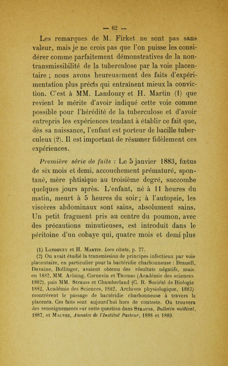 Les remarques de M. Firket ne sont pas sans valeur, mais je ne crois pas que l'on puisse les consi- dérer comme parfaitement démonstratives de la non- transmissibilité de la tuberculose par la voie placen- taire ; nous avons heureusement des faits d'expéri- mentation plus précis qui entraînent mieux la convic- tion. C'est à MM. Landouzy et H. Martin (1) que revient le mérite d'avoir indiqué cette voie comme possible pour l'hérédité de la tuberculose et d'avoir entrepris les expériences tendant à établir ce fait que, dès sa naissance, l'enfant est porteur de bacille tuber- culeux (2). Il est important de résumer fidèlement ces expériences. Première série de faits : Le 5 janvier 1883, fœtus de six mois et demi, accouchement prématuré, spon- tané, mère phtisique au troisième degré, succombe quelques jours après. L'enfant, né à 11 heures du matin, meurt à 5 heures du soir; à l'autopsie, les viscères abdominaux sont sains, absolument sains. Un petit fragment pris au centre du poumon, avec des précautions minutieuses, est introduit dans le péritoine d'un cobaye qui, quatre mois et demi plus (1) Landouzy et H. Martin. Loco citato, p. 77. (2) On avait étudié la transmission de principes infectieux par voie placentaire, en particulier pour la bactéridie charbonneuse : Brauell, Davaine, Bollinger, avaient obtenu des résultats négatifs, mais en 1882, MM. Arloing, Cornevin et Thomas (Académie des sciences 1882), puis MM. Strauss et Ghamberland (G. R. Société de Biologie 1882, Académie des Sciences, 1882, Archives physiologique, 1883) montrèrent le passage de bactéridie charbonneuse à travers le placenta. Ces faits sont aujourd'hui hors de conteste. On trouvera des renseignements s-ur cette question dans Strauss, Bulletin médical, 1887, et Malvoz, Annales de l'Institut Pasteur, 1888 et 1889.