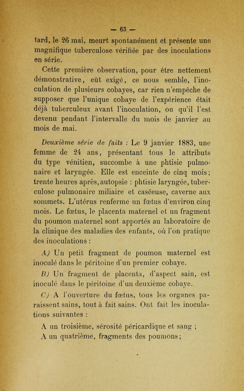 tard, le 26 mai, meurt spontanément et présente une magnifique tuberculose vérifiée par des inoculations en série. Cette première observation, pour être nettement démonstrative, eût exigé, ce nous semble, l'ino- culation de plusieurs cobayes, car rien n'empêche de supposer que l'unique cobaye de l'expérience était déjà tuberculeux avant l'inoculation, ou qu'il l'est devenu pendant l'intervalle du mois de janvier au mois de mai. Deuxième série de faits : Le 9 janvier 1883, une femme de 24 ans, présentant tous le attributs du type vénitien, succombe à une phtisie pulmo- naire et laryngée. Elle est enceinte de cinq mois; trente heures après, autopsie : phtisie laryngée, tuber- culose pulmonaire miliaire et caséeuse, caverne aux sommets. L'utérus renferme un foetus d'environ cinq mois. Le foetus, le placenta maternel et un fragment du poumon maternel sont apportés au laboratoire de la clinique des maladies des enfants, où l'on pratique des inoculations : A) Un petit fragment de poumon maternel est inoculé dans le péritoine d'un premier cobaye. B) Un fragment de placenta, d'aspect sain, est inoculé dans le péritoine d'un deuxième cobaye. C) A l'ouverture du foetus, tous les organes pa- raissent sains, tout à fait sains. Ont fait les inocula- tions suivantes : A un troisième, sérosité péricardique et sang ; A un quatrième, fragments des poumons;