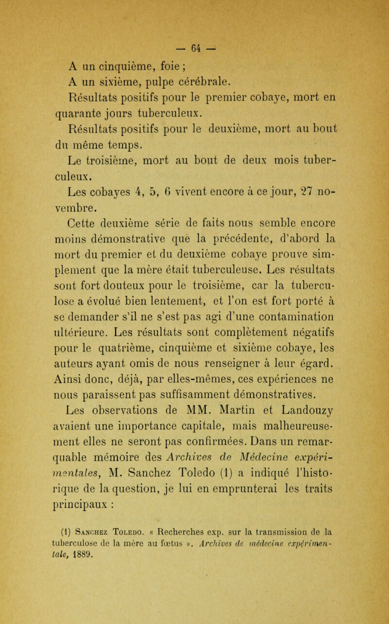 A un cinquième, foie ; A un sixième, pulpe cérébrale. Résultats positifs pour le premier cobaye, mort en quarante jours tuberculeux. Résultats positifs pour le deuxième, mort au bout du même temps. Le troisième, mort au bout de deux mois tuber- culeux. Les cobayes 4, 5, 6 vivent encore à ce jour, 27 no- vembre. Cette deuxième série de faits nous semble encore moins démonstrative que la précédente, d'abord la mort du premier et du deuxième cobaye prouve sim- plement que la mère était tuberculeuse. Les résultats sont fort douteux pour le troisième, car la tubercu- lose a évolué bien lentement, et l'on est fort porté à se demander s'il ne s'est pas agi d'une contamination ultérieure. Les résultats sont complètement négatifs pour le quatrième, cinquième et sixième cobaye, les auteurs ayant omis de nous renseigner à leur égard. Ainsi donc, déjà, par elles-mêmes, ces expériences ne nous paraissent pas suffisamment démonstratives. Les observations de MM. Martin et Landouzy avaient une importance capitale, mais malheureuse- ment elles ne seront pas confirmées. Dans un remar- quable mémoire des Archives de Médecine expéri- mentales, M. Sanchez Toledo (1) a indiqué l'histo- rique de la question, je lui en emprunterai les traits principaux : (1) Sanchez Toledo. « Recherches exp. sur la transmission de la tuberculose de la mère au fœtus ». Archives de médecine expérimen- tale, 1889.