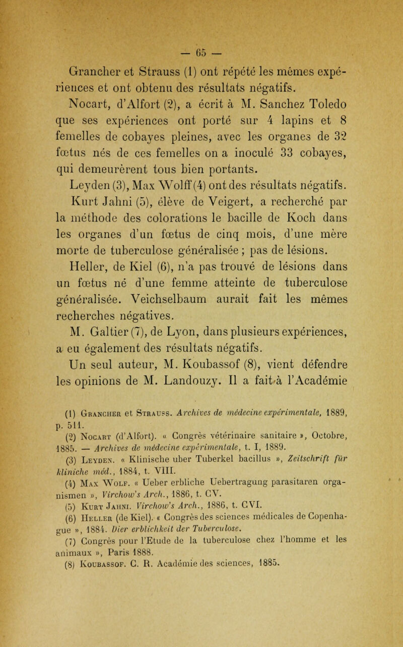Grancher et Strauss (1) ont répété les mêmes expé- riences et ont obtenu des résultats négatifs. Nocart, d'Alfort (2), a écrit à M. Sanchez Toledo que ses expériences ont porté sur 4 lapins et 8 femelles de cobayes pleines, avec les organes de 32 fœtus nés de ces femelles on a inoculé 33 cobayes, qui demeurèrent tous bien portants. Leyden (3), Max Wolff (4) ont des résultats négatifs. Kurt Jalini (5), élève de Veigert, a recherché par la méthode des colorations le bacille de Koch dans les organes d'un fœtus de cinq mois, d'une mère morte de tuberculose généralisée ; pas de lésions. Heller, de Kiel (6), n'a pas trouvé de lésions dans un fœtus né d'une femme atteinte de tuberculose généralisée. Veichselbaum aurait fait les mêmes recherches négatives. M. Galtier(T), de Lyon, dans plusieurs expériences, a eu également des résultats négatifs. Un seul auteur, M. Koubassof (8), vient défendre les opinions de M. Landouzy. Il a fait-à l'Académie (1) Grancher et Strauss. Archives de médecine expérimentale, 1889, p. 511. (2) Nocart (d'Alfort). » Congrès vétérinaire sanitaire », Octobre, 1885. — Archives de médecine expérimentale, t. I, 1889. (3) Leyden. « Klinische uber Tuberkel bacillus », Zeitschrift fiir kliniche méd., 1884, t. VIII. (4) Max Wolf. « Ueber erbliche Uebertragung parasitaren orga- nismen », Virchow's Arch., 1886, t. CV. (5) Kurt Jahni. Virchow's Arch., 1886, t. CVI. (6) Heli.er (Je Kiel). « Congrès des sciences médicales de Copenha- gue », 1884. Vier erblichkeit der Tuberculose. (7) Congrès pour l'Etude de la tuberculose chez l'homme et les animaux », Paris 1888. (8) Koubassof. C. R. Académie des sciences, 1885.
