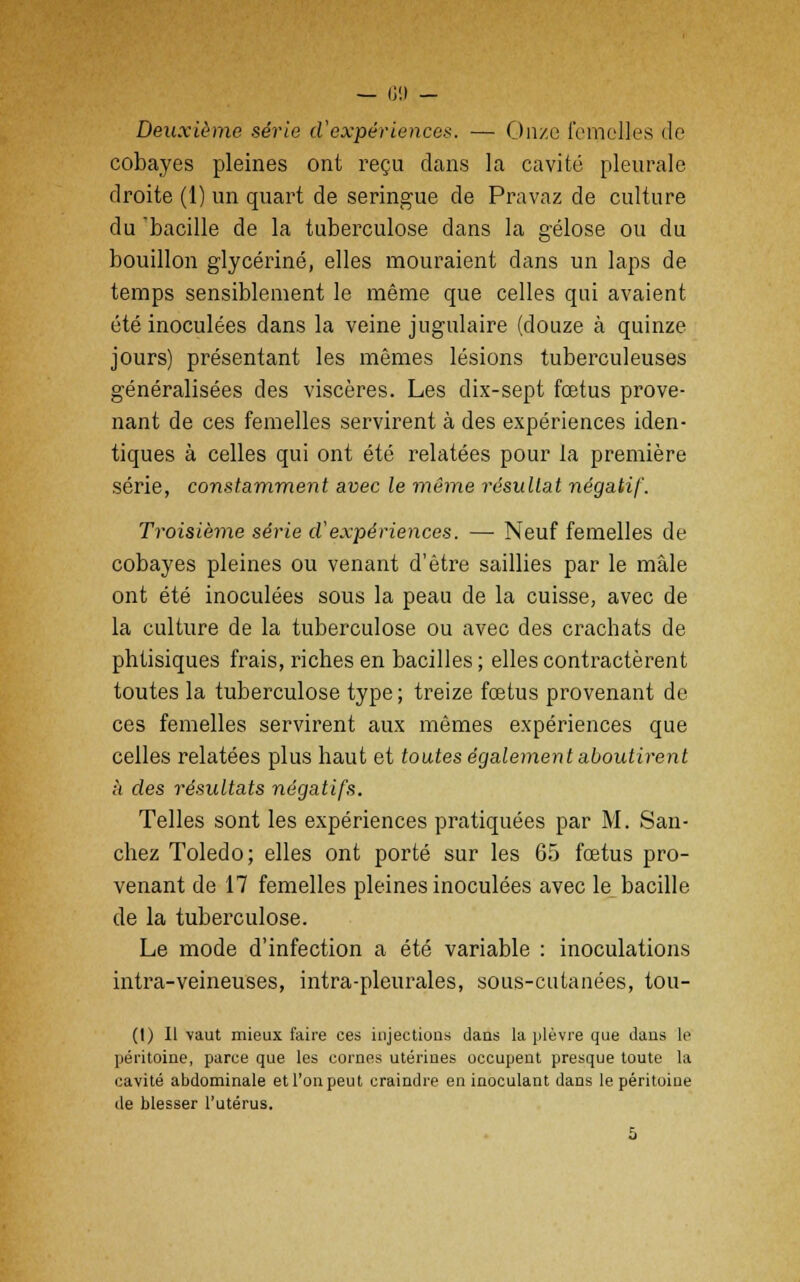 Deuxième, série d'expériences. — Onze femelles de cobayes pleines ont reçu dans la cavité pleurale droite (1) un quart de seringue de Pravaz de culture du 'bacille de la tuberculose dans la gélose ou du bouillon glycérine, elles mouraient dans un laps de temps sensiblement le même que celles qui avaient été inoculées dans la veine jugulaire (douze à quinze jours) présentant les mêmes lésions tuberculeuses généralisées des viscères. Les dix-sept fœtus prove- nant de ces femelles servirent à des expériences iden- tiques à celles qui ont été relatées pour la première série, constamment avec le même résultat négatif. Troisième série cVexpériences. — Neuf femelles de cobayes pleines ou venant d'être saillies par le mâle ont été inoculées sous la peau de la cuisse, avec de la culture de la tuberculose ou avec des crachats de phtisiques frais, riches en bacilles ; elles contractèrent toutes la tuberculose type ; treize foetus provenant de ces femelles servirent aux mêmes expériences que celles relatées plus haut et toutes également aboutirent h des résultats négatifs. Telles sont les expériences pratiquées par M. San- chez Toledo; elles ont porté sur les 65 fœtus pro- venant de 17 femelles pleines inoculées avec le bacille de la tuberculose. Le mode d'infection a été variable : inoculations intra-veineuses, intra-pleurales, sous-cutanées, tou- (I) Il vaut mieux faire ces injections dans la plèvre que dans le péritoine, parce que les cornes utérines occupent presque toute la cavité abdominale et l'on peut craindre en inoculant dans le péritoine de blesser l'utérus.