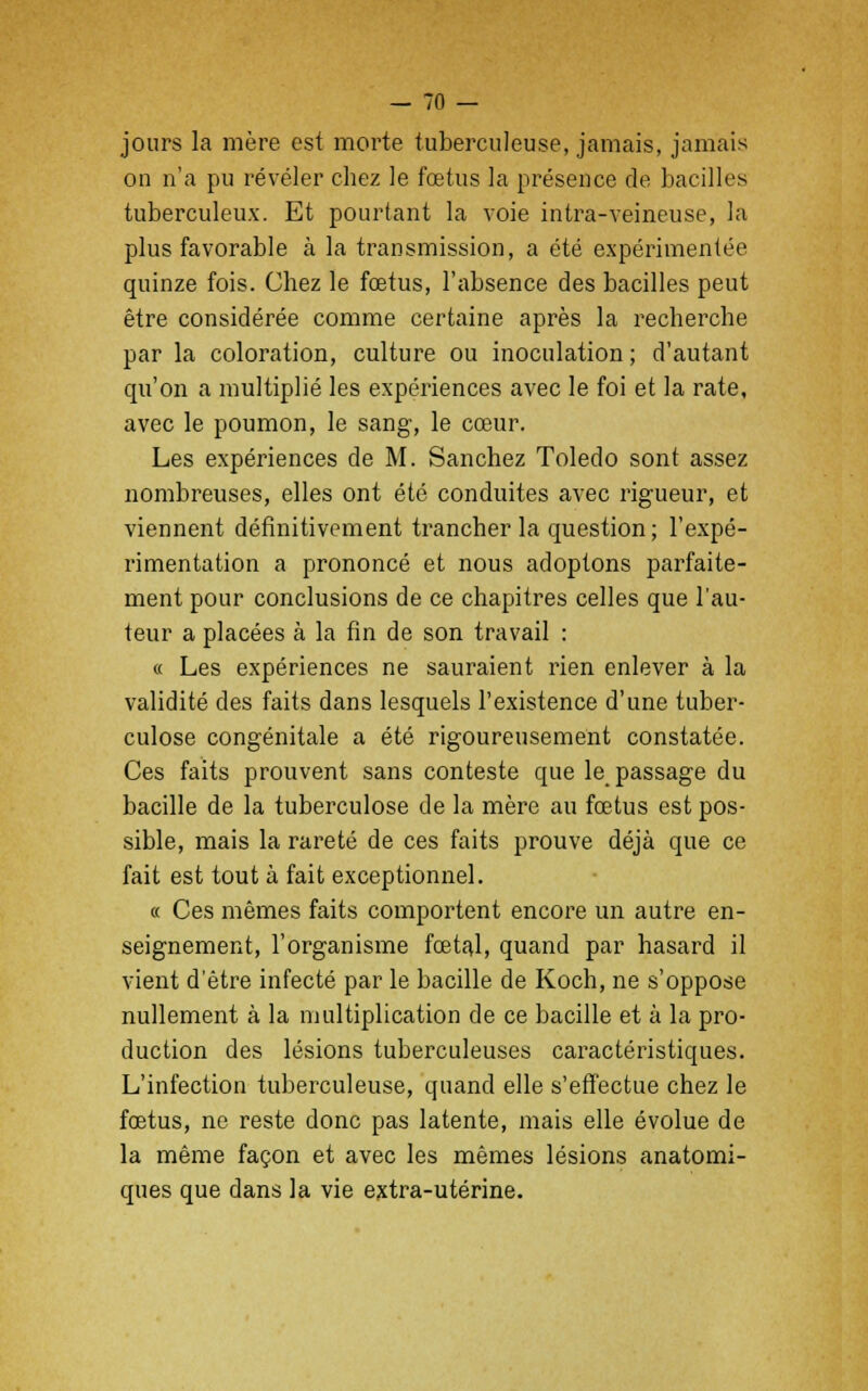 jours la mère est morte tuberculeuse, jamais, jamais on n'a pu révéler chez le fœtus la présence de bacilles tuberculeux. Et pourtant la voie intra-veineuse, la plus favorable à la transmission, a été expérimentée quinze fois. Chez le fœtus, l'absence des bacilles peut être considérée comme certaine après la recherche par la coloration, culture ou inoculation ; d'autant qu'on a multiplié les expériences avec le foi et la rate, avec le poumon, le sang, le cœur. Les expériences de M. Sanchez Toledo sont assez nombreuses, elles ont été conduites avec rigueur, et viennent définitivement trancher la question; l'expé- rimentation a prononcé et nous adoptons parfaite- ment pour conclusions de ce chapitres celles que l'au- teur a placées à la fin de son travail : « Les expériences ne sauraient rien enlever à la validité des faits dans lesquels l'existence d'une tuber- culose congénitale a été rigoureusement constatée. Ces faits prouvent sans conteste que le_ passage du bacille de la tuberculose de la mère au fœtus est pos- sible, mais la rareté de ces faits prouve déjà que ce fait est tout à fait exceptionnel. « Ces mêmes faits comportent encore un autre en- seignement, l'organisme fœtal, quand par hasard il vient d'être infecté par le bacille de Koch, ne s'oppose nullement à la multiplication de ce bacille et à la pro- duction des lésions tuberculeuses caractéristiques. L'infection tuberculeuse, quand elle s'effectue chez le fœtus, ne reste donc pas latente, mais elle évolue de la même façon et avec les mêmes lésions anatomi- ques que dans la vie extra-utérine.