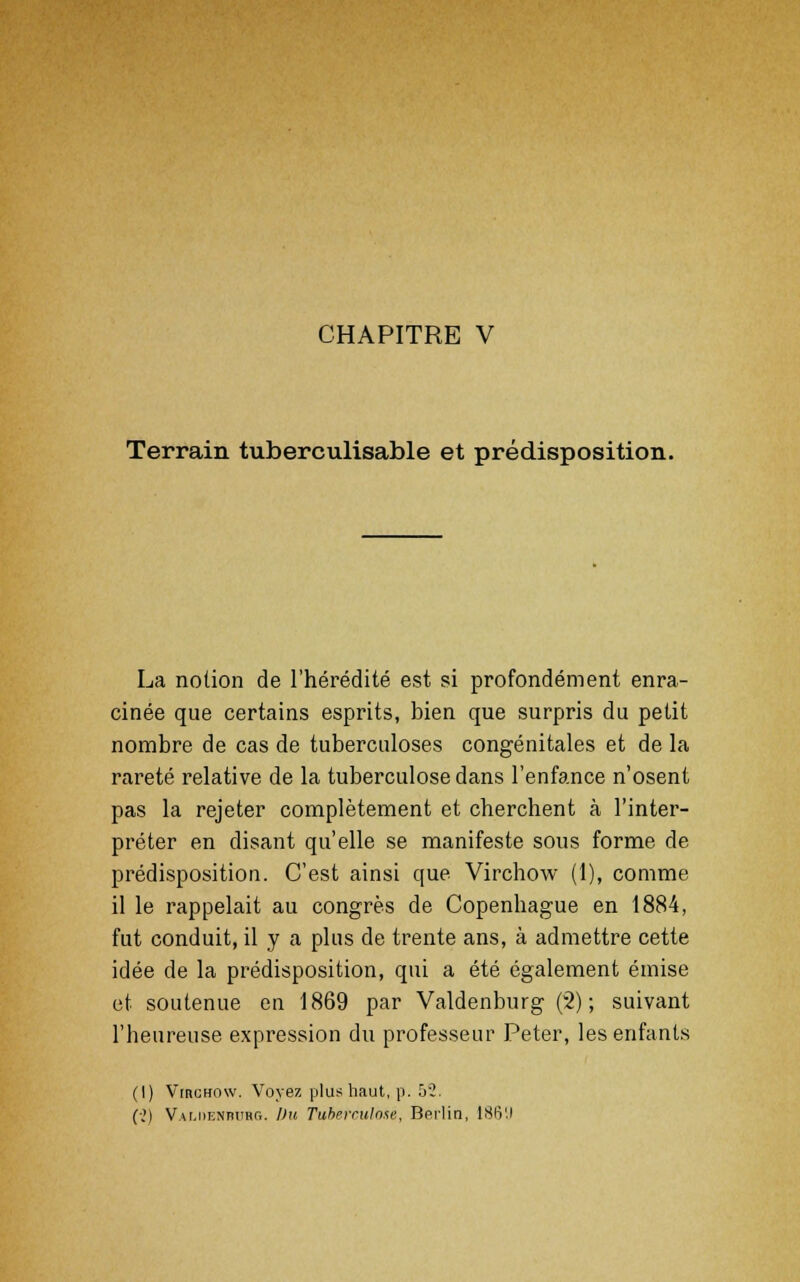 CHAPITRE V Terrain tuberculisable et prédisposition. La notion de l'hérédité est si profondément enra- cinée que certains esprits, bien que surpris du petit nombre de cas de tuberculoses congénitales et de la rareté relative de la tuberculose dans l'enfance n'osent pas la rejeter complètement et cherchent à l'inter- préter en disant qu'elle se manifeste sous forme de prédisposition. C'est ainsi que Virchow (1), comme il le rappelait au congrès de Copenhague en 1884, fut conduit, il y a plus de trente ans, à admettre cette idée de la prédisposition, qui a été également émise et soutenue en 1869 par Valdenburg (2); suivant l'beureuse expression du professeur Peter, les enfants (I) Virchow. Voyez plus haut, p. 52. (■„') Valdenburg. Du Tuberculose, Berlin, 18IV.I