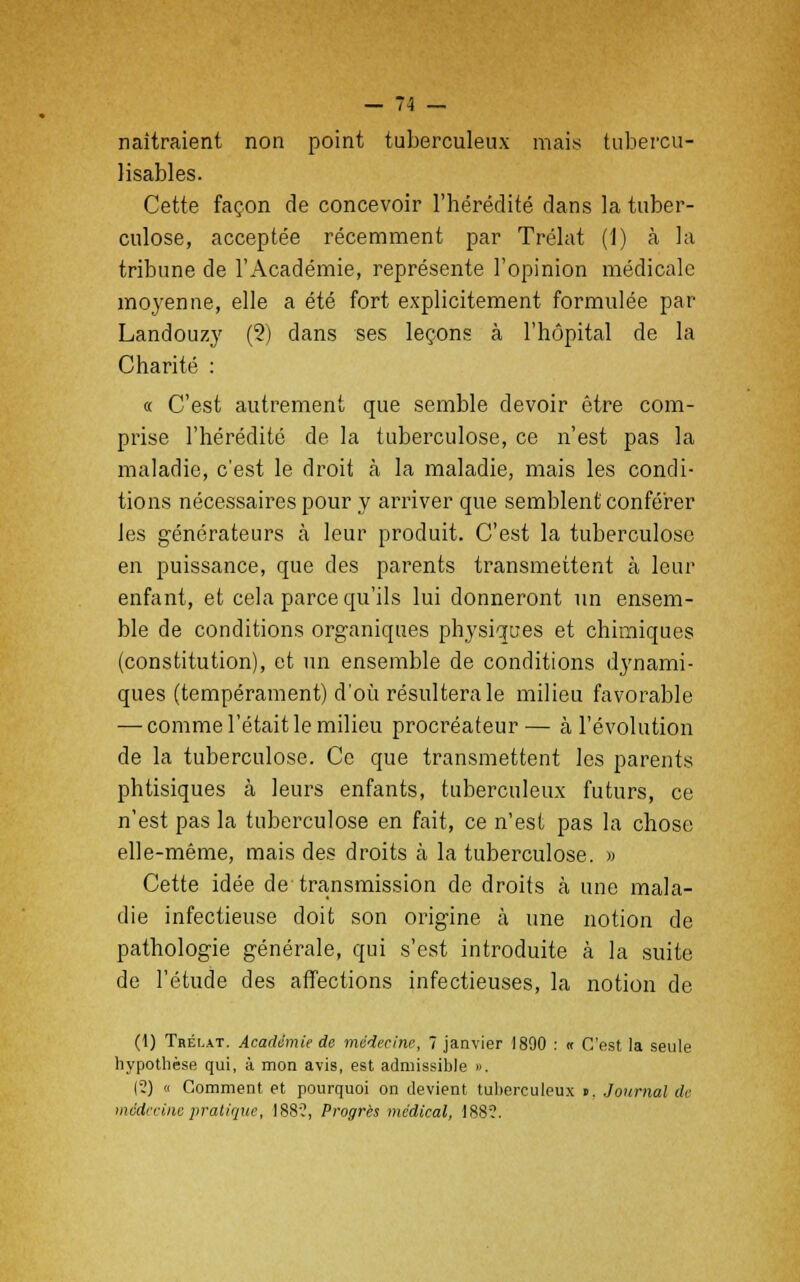 naîtraient non point tuberculeux mais tubercu- lisables. Cette façon de concevoir l'hérédité dans la tuber- culose, acceptée récemment par Trélat (1) à la tribune de l'Académie, représente l'opinion médicale moyenne, elle a été fort explicitement formulée par Landouzy (2) dans ses leçons à l'hôpital de la Charité : « C'est autrement que semble devoir être com- prise l'hérédité de la tuberculose, ce n'est pas la maladie, c'est le droit à la maladie, mais les condi- tions nécessaires pour y arriver que semblent conférer les générateurs à leur produit. C'est la tuberculose en puissance, que des parents transmettent à leur enfant, et cela parce qu'ils lui donneront un ensem- ble de conditions organiques physiques et chimiques (constitution), et un ensemble de conditions dynami- ques (tempérament) d'où résultera le milieu favorable — comme l'était le milieu procréateur— à l'évolution de la tuberculose. Ce que transmettent les parents phtisiques à leurs enfants, tuberculeux futurs, ce n'est pas la tuberculose en fait, ce n'est pas la chose elle-même, mais des droits à la tuberculose. » Cette idée de'transmission de droits à une mala- die infectieuse doit son origine à une notion de pathologie générale, qui s'est introduite à la suite de l'étude des affections infectieuses, la notion de (1) Trélat. Académie de médecine, 7 janvier 1890 : « C'est la seule hypothèse qui, à mon avis, est admissible ». (2) « Comment et pourquoi on devient tuberculeux ». Journal de médecine pratique, 1882, Progrès médical, 188?.