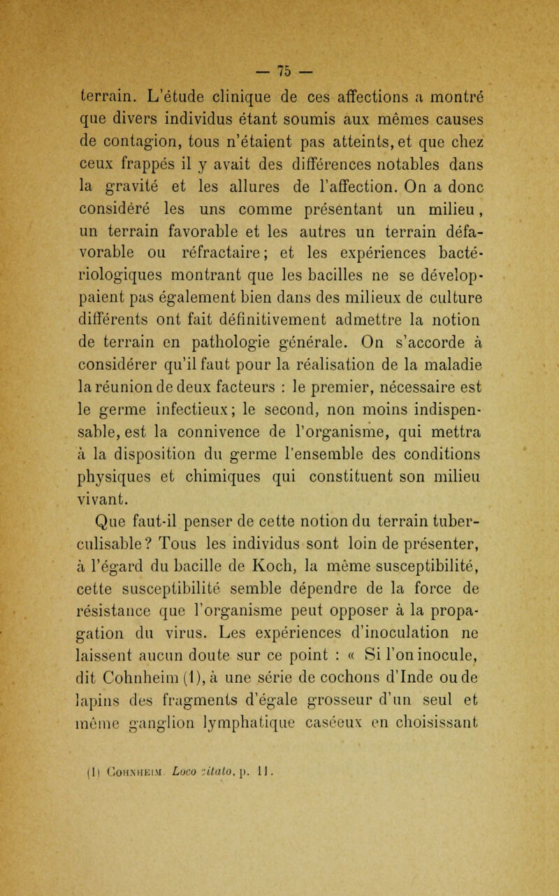terrain. L'étude clinique de ces affections a montré que divers individus étant soumis aux mêmes causes de contagion, tous n'étaient pas atteints, et que chez ceux frappés il y avait des différences notables dans la gravité et les allures de l'affection. On a donc considéré les uns comme présentant un milieu, un terrain favorable et les autres un terrain défa- vorable ou réfractaire ; et les expériences bacté- riologiques montrant que les bacilles ne se dévelop- paient pas également bien dans des milieux de culture différents ont fait définitivement admettre la notion de terrain en pathologie générale. On s'accorde à considérer qu'il faut pour la réalisation de la maladie la réunion de deux facteurs : le premier, nécessaire est le germe infectieux; le second, non moins indispen- sable, est la connivence de l'organisme, qui mettra à la disposition du germe l'ensemble des conditions physiques et chimiques qui constituent son milieu vivant. Que faut-il penser de cette notion du terrain tuber- culisable? Tous les individus sont loin de présenter, à l'égard du bacille de Koch, la même susceptibilité, cette susceptibilité semble dépendre de la force de résistance que l'organisme peut opposer à la propa- gation du virus. Les expériences d'inoculation ne laissent aucun doute sur ce point : « Si l'on inocule, dit Cohnheim (1), à une série de cochons d'Inde ou de lapins des fragments d'égale grosseur d'un seul et même ganglion lymphatique caséeux en choisissant [Il Cohnheim Loco itato.p. 11.