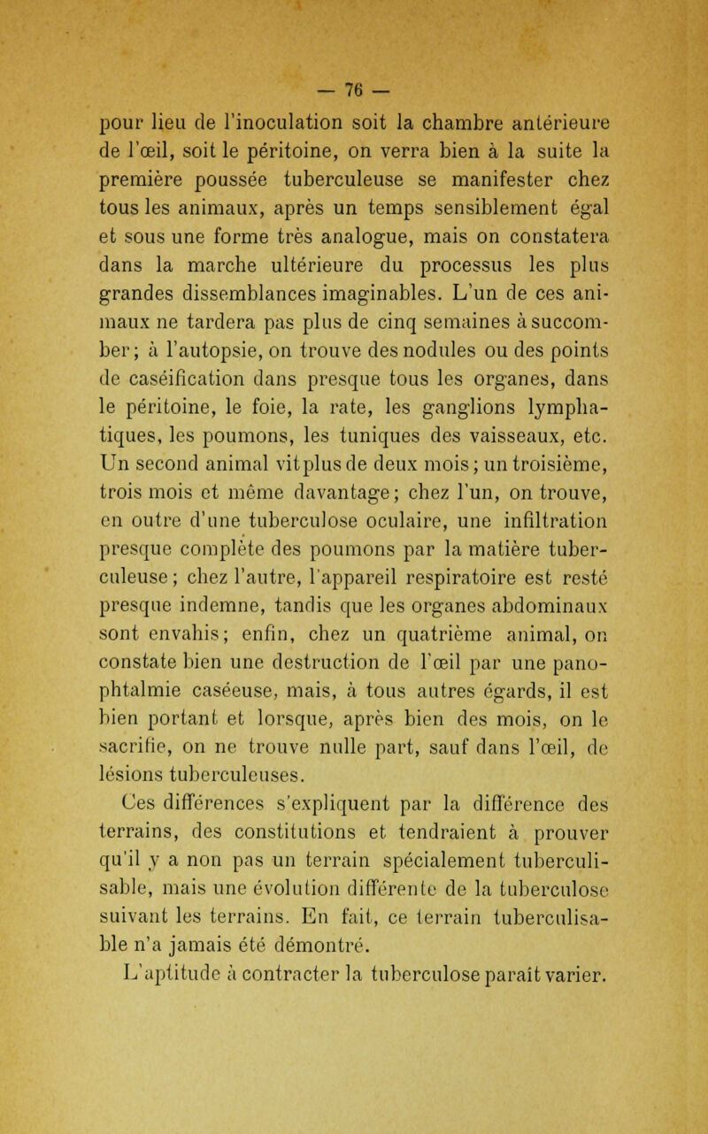 pour lieu de l'inoculation soit la chambre antérieure de l'oeil, soit le péritoine, on verra bien à la suite la première poussée tuberculeuse se manifester chez tous les animaux, après un temps sensiblement égal et sous une forme très analogue, mais on constatera dans la marche ultérieure du processus les plus grandes dissemblances imaginables. L'un de ces ani- maux ne tardera pas plus de cinq semaines à succom- ber ; à l'autopsie, on trouve des nodules ou des points de caséification dans presque tous les organes, dans le péritoine, le foie, la rate, les ganglions lympha- tiques, les poumons, les tuniques des vaisseaux, etc. Un second animal vitplus de deux mois ; un troisième, trois mois et même davantage ; chez l'un, on trouve, en outre d'une tuberculose oculaire, une infiltration presque complète des poumons par la matière tuber- culeuse ; chez l'autre, l'appareil respiratoire est resté presque indemne, tandis que les organes abdominaux sont envahis; enfin, chez un quatrième animal, on constate bien une destruction de l'œil par une pano- phtalmie caséeuse, mais, à tous autres égards, il est bien portant et lorsque, après bien des mois, on le sacrifie, on ne trouve nulle part, sauf dans l'œil, de lésions tuberculeuses. Ces différences s'expliquent par la différence des terrains, des constitutions et tendraient à prouver qu'il y a non pas un terrain spécialement tuberculi- sable, mais une évolution différente de la tuberculose- suivant les terrains. En fait, ce terrain tuberculisa- ble n'a jamais été démontré. L'aptitude à contracter la tuberculose paraît varier.