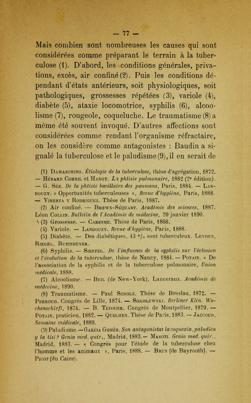 Mais combien sont nombreuses les causes qui sont considérées comme préparant le terrain à la tuber- culose (1). D'abord, les conditions générales, priva- tions, excès, air confiné (2). Puis les conditions dé- pendant d'états antérieurs, soit physiologiques, soit pathologiques, grossesses répétées (3), variole (4), diabète (5), ataxie locomotrice, syphilis (6), alcoo- lisme (7), rougeole, coqueluche. Le traumatisme (8) a même été souvent invoqué. D'autres affections sont considérées comme rendant l'organisme réfractaire, on les considère comme antagonistes : Baudin a si- gnalé la tuberculose et le paludisme(9), il en serait de (1) Damaschino. Étiologie de la tuberculose, thèse d'agrégation, 1872. — Hérard Cornil et Hanot. L% phtisie pulmonaire, 1882 (2° édition). — G. Sée. De la phtisie bacillaire des poumons, Paris, 1884. — Lan- douzy. « Opportunités tuberculeuses », Revue d'hygiène, Paris, 1888. — Vinerta y Rodrigue-/.. Thèse de Paris, 1887. (2) Air confiné. — Brown-Séquart. Académie des sciences, 1887. Léon Cou.in. Bulletin de l'Académie de médecine, 20 janvier 1890. V (3) Grossesse. — Caresme. Thèse de Paris, 1866. (1) Variole. — Landuuzy. Revue d'hygiène, Paris, 1888. (5) Diabète. — Des diabétiques, 43 /<> sont tuberculeux. Lbyden, Riegel, Rutismeyer. (6) Syphilis. — Sieffel. De l'influence de la syphilis sur l'éclosion n l'évolution de la tuberculose, thèse de Nancy, 1884. — Potain. « De l'association de la syphilis et de la tuberculose pulmonaire, Union médicale, 1888. (7) Alcoolisme. — Beil (de New-York), Lancerau.x. Académie de médecine, 1890. (8) Traumatisme. — Paul Scholz. Thèse de Breslau, 1872. — Perroud. Congrès de Lille, 1874. — Sokolewski. Ilerliner Klin. W'o- rhenschirft, 1874. — B. Teissier. Congrès de Montpellier, 1879. — Potain, praticien, 1882. — Quelhen. Thèse de Paris, 1883. — Jaccou», Semaine médicale, 1889. (9) Paludisme.—Garcia Gomès. Son antagonistas lacoquexia,paludica y la tisi? Genio med.quir., Madrid, 1883.— Masoti. Genio med.quir., Madrid, 1883. — « Congrès pour l'étude de la tuberculose chez l'homme et les animaux », Paris, 1888. — Brun (de Bayrouth). — Picot (du Caire).