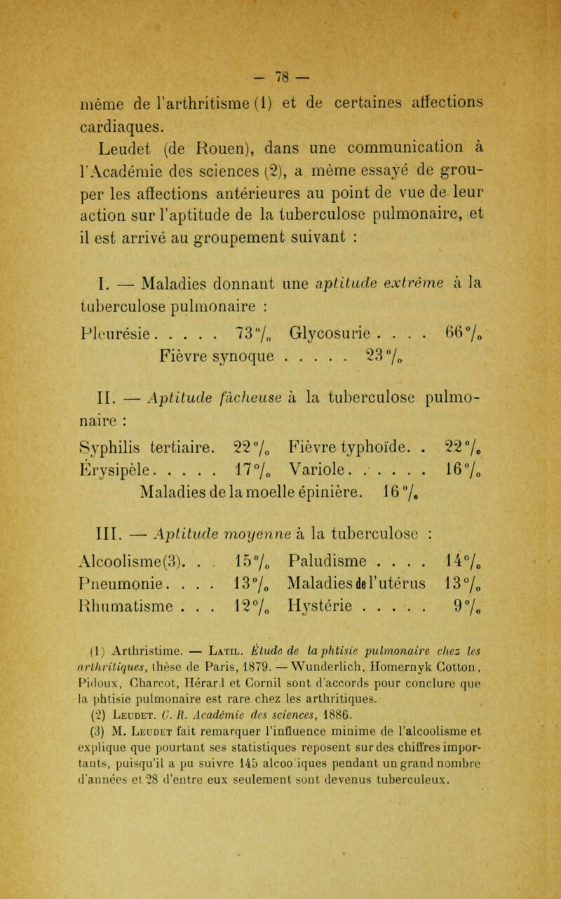 même de l'arthritisme (1) et de certaines affections cardiaques. Leudet (de Rouen), dans une communication à l'Académie des sciences (2), a même essayé de grou- per les affections antérieures au point de vue de leur action sur l'aptitude de la tuberculose pulmonaire, et il est arrivé au groupement suivant : I. —■ Maladies donnant une aptitude extrême à la tuberculose pulmonaire : Pleurésie 73/„ Glycosurie. . . . 66% Fièvre synoque 23 % II. — Aptitude fâcheuse à la tuberculose pulmo- naire : Syphilis tertiaire. 22% Fièvre typhoïde. . 22% Érysipèle 17% Variole. ..... 16% Maladies de la moelle épinière. 16 % III. — Aptitude moyenne à la tuberculose : Alcoolisme(3). . 15% Paludisme .... 14% Pneumonie. ... 13% Maladies de l'utérus 13% Rhumatisme . . . 12% Hystérie 9% 11) Arthristime. — Latil. Étude de la phtisie pulmonaire citez les arthritiques, thèse île Paris, 1879. —Wunderlich, Homernyk Cotton, Pidoux, Charcot, Hérarl et Cornil sont d'accords pour conclure que la phtisie pulmonaire est rare chez les arthritiques. (2) Leudet. G. R. Académie des sciences, 1886. (3) M. Leudet fait remarquer l'influence minime de l'alcoolisme et explique que pourtant ses statistiques reposent sur des chiffres impor- tants, puisqu'il a pu suivre 145 alcoo iques pendant un grand nombre d'années et 28 d'entre eux seulement sont devenus tuberculeux.