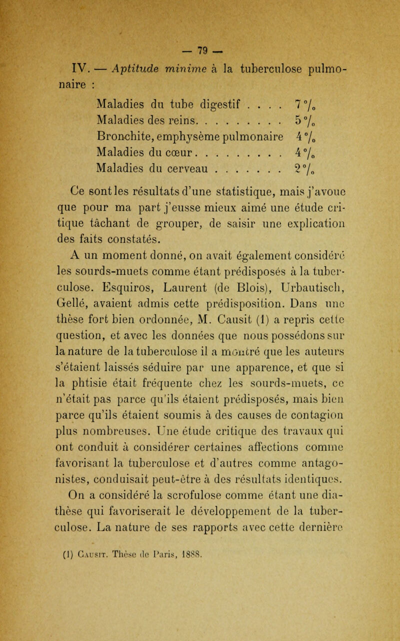 IV. — Aptitude minime à la tuberculose pulmo- naire : Maladies du tube digestif .... 7°/o Maladies des reins 5% Bronchite, emphysème pulmonaire 4 °/„ Maladies du cœur 4% Maladies du cerveau 2% Ce sont les résultats d'une statistique, mais j'avoue que pour ma part j'eusse mieux aimé une étude cri- tique tâchant de grouper, de saisir une explication des faits constatés. A un moment donné, on avait également considéré les sourds-muets comme étant prédisposés à la tuber- culose. Esquiros, Laurent (de Blois), Urbautisch, Gellé, avaient admis cette prédisposition. Dans une thèse fort bien ordonnée, M. Causit (1) a repris cette question, et avec les données que nous possédons sur la nature de la tuberculose il a montré que les auteurs s'étaient laissés séduire par une apparence, et que si la phtisie était fréquente chez les sourds-muets, ce n'était pas parce qu'ils étaient prédisposés, mais bien parce qu'ils étaient soumis à des causes de contagion plus nombreuses. Une étude critique des travaux qui ont conduit à considérer certaines affections comme favorisant la tuberculose et d'autres comme antago- nistes, conduisait peut-être à des résultats identiques. On a considéré la scrofulose comme étant une dia- thèse qui favoriserait le développement de la tuber- culose. La nature de ses rapports avec cette dernière (1) Causit. Thèse de Paris, 1888.