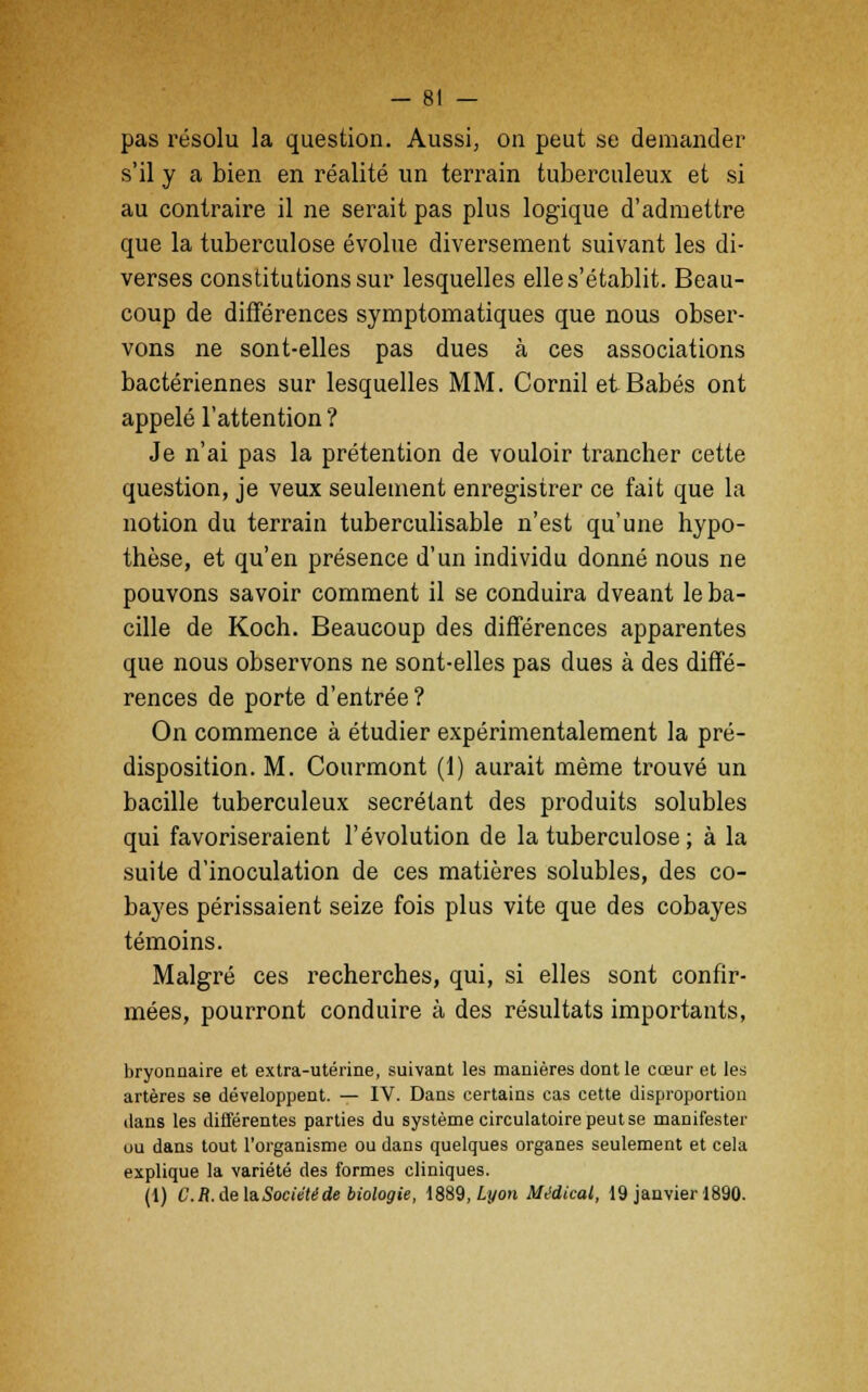 pas résolu la question. Aussi, on peut se demander s'il y a bien en réalité un terrain tuberculeux et si au contraire il ne serait pas plus logique d'admettre que la tuberculose évolue diversement suivant les di- verses constitutions sur lesquelles elle s'établit. Beau- coup de différences symptomatiques que nous obser- vons ne sont-elles pas dues à ces associations bactériennes sur lesquelles MM. Cornil etBabés ont appelé l'attention? Je n'ai pas la prétention de vouloir trancher cette question, je veux seulement enregistrer ce fait que la notion du terrain tuberculisable n'est qu'une hypo- thèse, et qu'en présence d'un individu donné nous ne pouvons savoir comment il se conduira dveant le ba- cille de Koch. Beaucoup des différences apparentes que nous observons ne sont-elles pas dues à des diffé- rences de porte d'entrée? On commence à étudier expérimentalement la pré- disposition. M. Courmont (1) aurait même trouvé un bacille tuberculeux sécrétant des produits solubles qui favoriseraient l'évolution de la tuberculose ; à la suite d'inoculation de ces matières solubles, des co- bayes périssaient seize fois plus vite que des cobayes témoins. Malgré ces recherches, qui, si elles sont confir- mées, pourront conduire à des résultats importants, bryonoaire et extra-utérine, suivant les manières dont le cœur et les artères se développent. — IV. Dans certains cas cette disproportion dans les différentes parties du système circulatoire peut se manifester ou dans tout l'organisme ou dans quelques organes seulement et cela explique la variété des formes cliniques. (1) C.R. de la. Société de biologie, 1889, Lyon Médical, 19 janvier 1890.