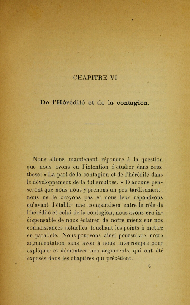 CHAPITRE VI De l'Hérédité et de la contagion. Nous allons maintenant répondre à la question que nous avons eu l'intention d'étudier dans cette thèse : « La part de la contagion et de l'hérédité dans le développement de la tuberculose. » D'aucuns pen- seront que nous nous y prenons un peu tardivement; nous ne le croyons pas et nous leur répondrons qu'avant d'établir une comparaison entre le rôle de l'hérédité et celui de la contagion, nous avons cru in- dispensable de nous éclairer de notre mieux sur nos connaissances actuelles touchant les points à mettre en parallèle. Nous pourrons ainsi poursuivre notre argumentation sans avoir à nous interrompre pour expliquer et démontrer nos arguments, qui ont été exposés dans les chapitres qui précèdent. 6