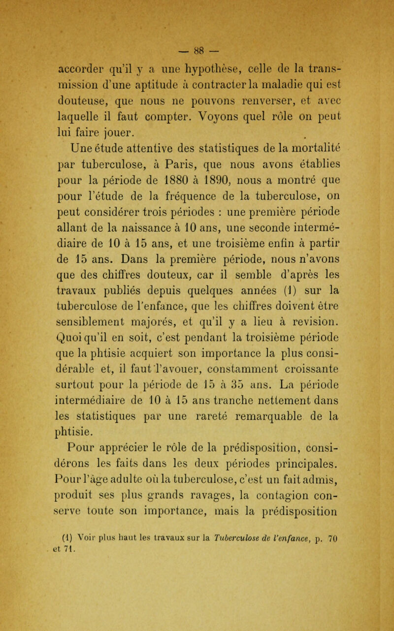accorder qu'il y a une hypothèse, celle de la trans- mission d'une aptitude à contracter la maladie qui est douteuse, que nous ne pouvons renverser, et avec laquelle il faut compter. Voyons quel rôle on peut lui faire jouer. Une étude attentive des statistiques de la mortalité par tuberculose, à Paris, que nous avons établies pour la période de 1880 à 1890, nous a montré que pour l'étude de la fréquence de la tuberculose, on peut considérer trois périodes : une première période allant de la naissance à 10 ans, une seconde intermé- diaire de 10 à 15 ans, et une troisième enfin à partir de 15 ans. Dans la première période, nous n'avons que des chiffres douteux, car il semble d'après les travaux publiés depuis quelques années (1) sur la tuberculose de l'enfance, que les chiffres doivent être sensiblement majorés, et qu'il y a lieu à revision. Quoiqu'il en soit, c'est pendant la troisième période que la phtisie acquiert son importance la plus consi- dérable et, il faut l'avouer, constamment croissante surtout pour la période de 15 à 35 ans. La période intermédiaire de 10 à 15 ans tranche nettement dans les statistiques par une rareté remarquable de la phtisie. Pour apprécier le rôle de la prédisposition, consi- dérons les faits dans les deux périodes principales. Pour l'âge adulte où la tuberculose, c'est un fait admis, produit ses plus grands ravages, la contagion con- serve toute son importance, mais la prédisposition (1) Voir plus haut les travaux sur la Tuberculose de l'enfance, p. 70 et 71.