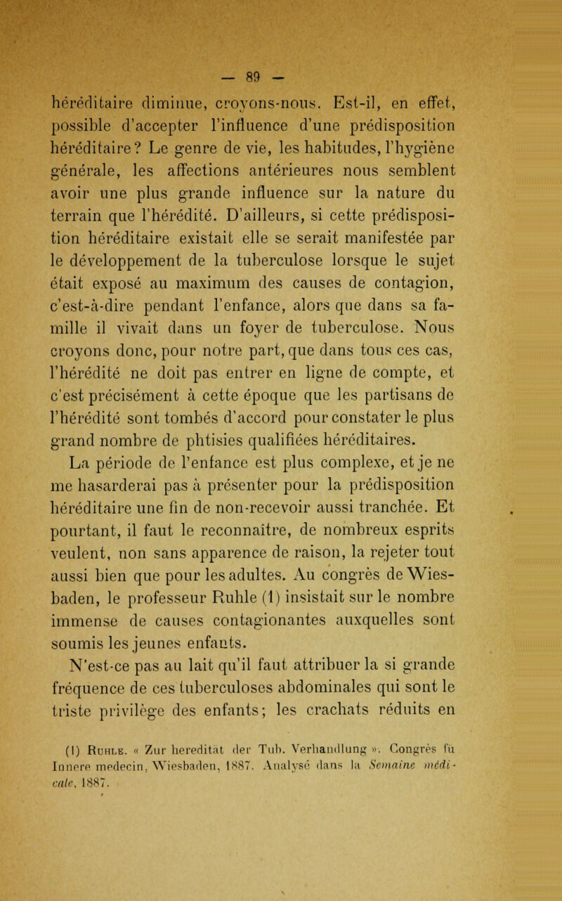 héréditaire diminue, croyons-nous. Est-il, en effet, possible d'accepter l'influence d'une prédisposition héréditaire? Le genre dévie, les habitudes, l'hygiène générale, les affections antérieures nous semblent avoir une plus grande influence sur la nature du terrain que l'hérédité. D'ailleurs, si cette prédisposi- tion héréditaire existait elle se serait manifestée par le développement de la tuberculose lorsque le sujet était exposé au maximum des causes de contagion, c'est-à-dire pendant l'enfance, alors que dans sa fa- mille il vivait dans un foyer de tuberculose. Nous croyons donc, pour notre part, que dans tous ces cas, l'hérédité ne doit pas entrer en ligne de compte, et c'est précisément à cette époque que les partisans de l'hérédité sont tombés d'accord pour constater le plus grand nombre de phtisies qualifiées héréditaires. La période de l'enfance est plus complexe, et je ne me hasarderai pas à présenter pour la prédisposition héréditaire une fin de non-recevoir aussi tranchée. Et pourtant, il faut le reconnaître, de nombreux esprits veulent, non sans apparence de raison, la rejeter tout aussi bien que pour les adultes. Au congrès de Wies- baden, le professeur Ruhle (1) insistait sur le nombre immense de causes contagionantes auxquelles sont soumis les jeunes enfants. N'est-ce pas au lait qu'il faut attribuer la si grande fréquence de ces tuberculoses abdominales qui sont le triste privilège des enfants; les crachats réduits en (I) Ruhle. « Zur hereditât der Tub. Verhaadlung ». Congrès lu Iimrre mpdecin. Wiesbaden, 1887. Analysé dans la Semaine médi- rai*'. 1887.