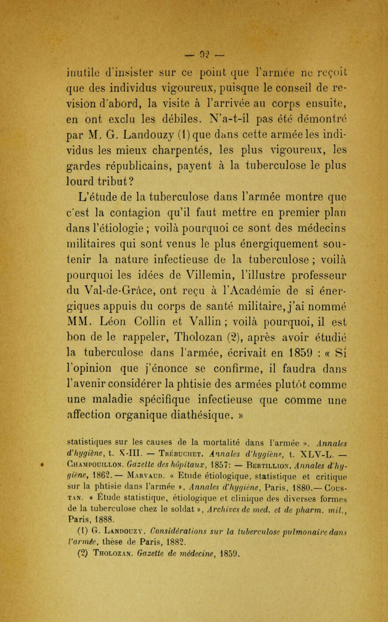 — 3-2 — inutile d'insister sur ce point que l'armée ne reçoit que des individus vigoureux, puisque le conseil de re- vision d'abord, la visite à l'arrivée au corps ensuite, en ont exclu les débiles. N'a-t-il pas été démontré par M. G. Landouzy (l)que dans cette armée les indi- vidus les mieux charpentés, les plus vigoureux, les gardes républicains, payent à la tuberculose le plus lourd tribut? L'étude de la tuberculose dans l'armée montre que c'est la contagion qu'il faut mettre en premier plan dans l'étiologie ; voilà pourquoi ce sont des médecins militaires qui sont venus le plus énergiquement sou- tenir la nature infectieuse de la tuberculose ; voilà pourquoi les idées de Villemin, l'illustre professeur du Val-de-Gràce, ont reçu à l'Académie de si éner- giques appuis du corps de santé militaire, j'ai nommé MM. Léon Collin et Vallin ; voilà pourquoi, il est bon de le rappeler, Tholozan (2), après avoir étudié la tuberculose dans l'armée, écrivait en 1859 : « Si l'opinion que j'énonce se confirme, il faudra dans l'avenir considérer la phtisie des armées plutôt comme une maladie spécifique infectieuse que comme une affection organique diathésique. » statistiques sur les causes de la mortalité dans l'armée ». Annales d'hygiène, t. X-III. — Trébuchet. Annales d'hygièn», t. XLV-L. — C.hampouillon. Gazette des hôpitaux, 1857: — Bertillion. Annales d'hy- giène, 1862.— Maryaud. « Etude étiologique, statistique et critique sur la phtisie dans l'armée », Annales d'hygiène, Paris, 1880.— Cous- in. « Étude statistique, étiologique et clinique des diverses formes de la tuberculose chez le soldat », Archives de med. et de pharm. mil., Paris, 1888. (1) Cr. Landouzy. Considérations sur la tuberculose pulmonaire dans l'armée, thèse de Paris, 1882. (2) Tholozan. Gazette de médecine, 1859.