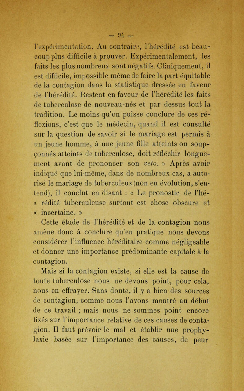 l'expérimentation. Au contraiiv, l'hérédité est beau- coup plus difficile à prouver. Expérimentalement, les faits les plus nombreux sont négatifs. Cliniquement, il est difficile, impossible même de faire la part équitable de la contagion dans la statistique dressée en faveur de l'hérédité. Restent en faveur de l'hérédité les faits de tuberculose de nouveau-nés et par dessus tout la tradition. Le moins qu'on puisse conclure de ces ré- flexions, c'est que le médecin, quand il est consulté sur la question de savoir si le mariage est permis à un jeune homme, à une jeune fille atteints ou soup- çonnés atteints de tuberculose, doit réfléchir longue- ment avant de prononcer son veto. » Après avoir indiqué que lui-même, dans de nombreux cas, a auto- risé le mariage de tuberculeux (non en évolution, s'en- tend), il conclut en disant : « Le pronostic de l'hé- « redite tuberculeuse surtout est chose obscure et « incertaine. » Cette étude de l'hérédité et de la contagion nous amène donc à conclure qu'en pratique nous devons considérer l'influence héréditaire comme négligeable et donner une importance prédominante capitale à la contagion. Mais si la contagion existe, si elle est la cause de toute tuberculose nous ne devons point, pour cela, nous en effrayer. Sans doute, il y a bien des sources de contagion, comme nous l'avons montré au début de ce travail ; mais nous ne sommes point encore fixés sur l'importance relative de ces causes de conta- gion. Il faut prévoir le mal et établir une prophy- laxie basée sur l'importance des causes, de peur