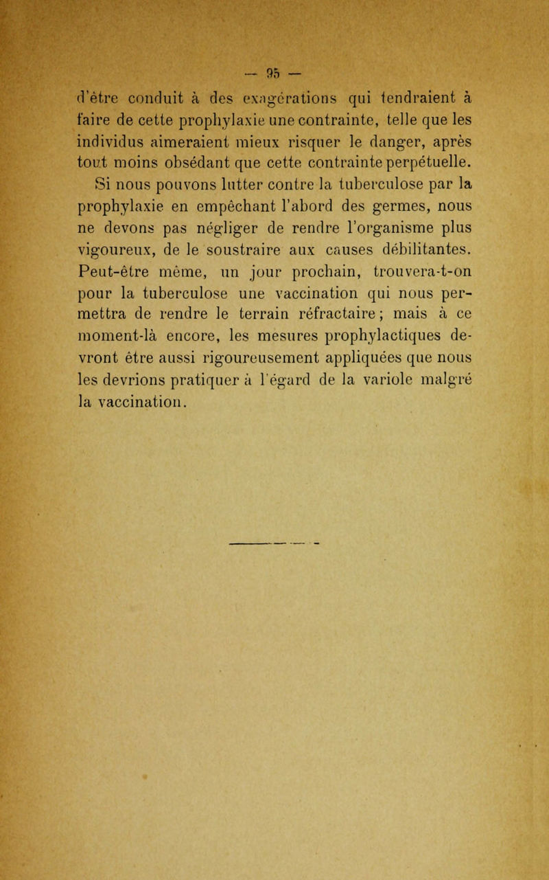 d'être conduit à des exagérations qui tendraient à faire de cette prophylaxie une contrainte, telle que les individus aimeraient mieux risquer le danger, après tout moins obsédant que cette contrainte perpétuelle. Si nous pouvons lutter contre la tuberculose par la prophylaxie en empêchant l'abord des germes, nous ne devons pas négliger de rendre l'organisme plus vigoureux, de le soustraire aux causes débilitantes. Peut-être même, un jour prochain, trouvera-t-on pour la tuberculose une vaccination qui nous per- mettra de rendre le terrain réfractaire ; mais à ce moment-là encore, les mesures prophylactiques de- vront être aussi rigoureusement appliquées que nous les devrions pratiquer à l'égard de la variole malgré la vaccination.