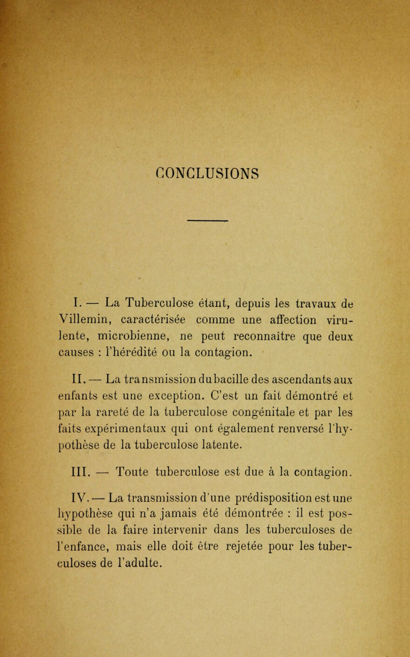 CONCLUSIONS I. — La Tuberculose étant, depuis les travaux de Villemin, caractérisée comme une affection viru- lente, microbienne, ne peut reconnaître que deux causes : l'hérédité ou la contagion. IL — La transmission dubacille des ascendants aux enfants est une exception. C'est un fait démontré et par la rareté de la tuberculose congénitale et par les faits expérimentaux qui ont également renversé l'hy- pothèse de la tuberculose latente. III. — Toute tuberculose est due à la contagion. IV.— La transmission d'une prédisposition est une hypothèse qui n'a jamais été démontrée : il est pos- sible de la faire intervenir dans les tuberculoses de l'enfance, mais elle doit être rejetée pour les tuber- culoses de l'adulte.