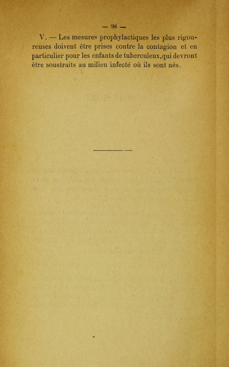 V. — Les mesures prophylactiques les plus rigou- reuses doivent être prises contre la contagion et en particulier pour les enfants de tuberculeux,qui devront être soustraits au milieu infecté où ils sont nés.