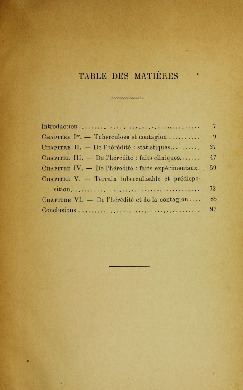 TABLE DES MATIERES Introduction 7 Chapitre Ier. — Tuberculose et contagion 9 Chapitre II. — De l'hérédité : statistiques 37 Chapitre III. — De l'hérédité : faits cliniques 47 Chapitre IV. — De l'hérédité : faits expérimentaux. 59 Chapitre V. — Terrain tuberculisable et prédispo- sition 73 Chapitre VI. — De l'hérédité et de la contagion 85 Conclusions 97