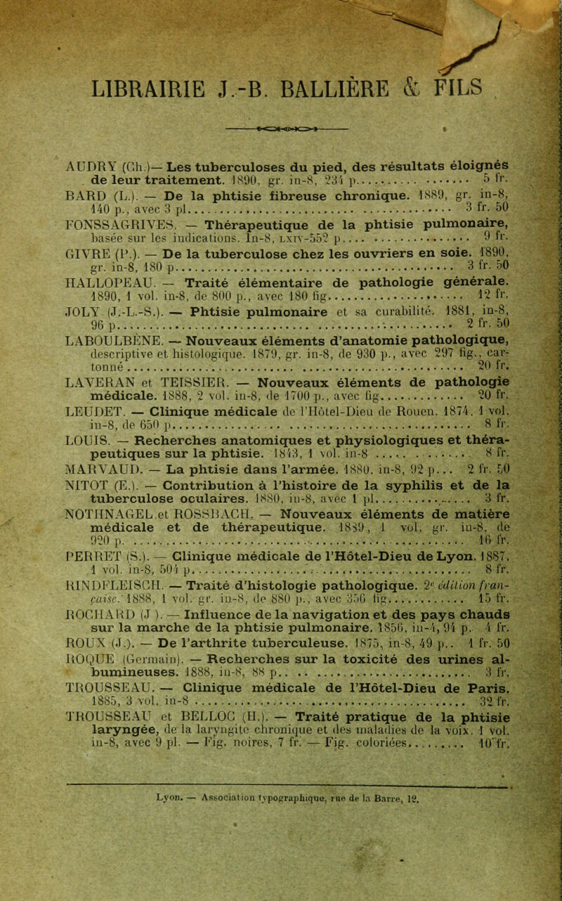 LIBRAIRIE J.-B. BALLIÈRE & FILS AUDRY (Oh.)— Les tuberculoses du pied, des résultats éloignés de leur traitement. 1890, gr. in-S, 23i p 5 fr. BARD (L). — De la phtisie fibreuse chronique. 4889, gr. in-8, 140 p., avec 3 pi 3 fr. 50 FONSSACtRIVES. — Thérapeutique de la phtisie pulmonaire, basée sur les indications, In-S, Lxrv-552 p 9 fr. GIVRE (P.). — De la tuberculose chez les ouvriers en soie. 1890, gr. in-8, 180 p 3 fr. 50 HALLOPEAU. — Traité élémentaire de pathologie générale. 1890, 1 vol. in-8, de 800 p., avec 180 fig 12 fr. JOLY (J.-L.-S.). — Phtisie pulmonaire et sa curabilité. 1881, in-8, 96 p : 2 fr. 50 LABOULBÉNE. — Nouveaux éléments d'anatomie pathologique, descriptive et histologique. 1879, gr. in-8, de 930 p., avec 297 fig., car- tonné 20 fr, LAVER AN et TEISSIER. — Nouveaux éléments de pathologie médicale. 1888, 2 vol. in-8, de 1700 p., avec fig 20 fr. LEUDET. — Clinique médicale de l'Hôtel-Dieu de Rouen. 1874, 1 vol. in-8, de 650 p 8 fr. LOUIS. — Recherches anatomiques et physiologiques et théra- peutiques sur la phtisie. 1843, 1 vol. in-8 8 fr, MARVAUI). — La phtisie dans l'armée. 1880. in-S, 92 p... 2 fr. r,0 NITOT (E). — Contribution à l'histoire de la syphilis et de la tuberculose oculaires. 18S0, in-8, avec 1 pi 3 fr. NOTHNAGEL.et ROSSBACH, — Nouveaux éléments de matière médicale et de thérapeutique. 18^9, 1 vol. gr. in-8, de 920 p - 10 IV. PERRET (S.). — Clinique médicale de l'Hôtel-Dieu de Lyon. 1887. 1 vol. in-8, 5(1 i p .',.' 8 IV. RINDFLEISCH. —Traité d'histologie pathologique. 2°édition fran- çaise: 1888, 1 vol. gr. in-8, de 8S0 p., avec 356 lig 15 IV. ROCIIAUD (J ). — Influence de la navigation et des pays chauds sur la marche de la phtisie pulmonaire. Î856, in-4, 94 p. 4 IV. ROUX (.T.). — De l'arthrite tuberculeuse. 1875, in-8, 49 p.. 1 fr. 50 ROQUE (Germain). — Recherches sur la toxicité des urines al- bumineuses. 1888, in-S, 88 p 3 IV. TROUSSEAU. — Clinique médicale de l'Hôtel-Dieu de Paris. 1885, 3 vol. in-8 ' 32fr. TROUSSEAU et BELLOG (II). — Traité pratique de la phtisie laryngée, de la laryngite chronique et des maladies de la voix. 1 vol. in-8, avec 9 pi. — Fig. noires, 7 fr. — Fig. coloriées 10'fr. Lyon. — Association typographique, rue de la Barre, 12.