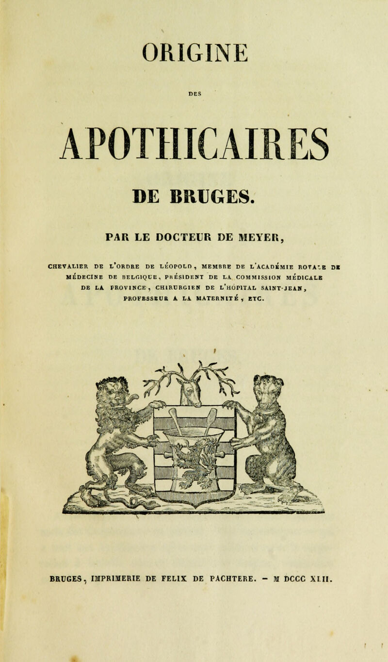 APOTHICAIRES DE BRUGES. PAR LE DOCTEUR DE MEYER, CHEVALIER DE L ORDRE DE LEOPOLD, MEMBRE DE L ACADEMIE ROTAB SI MÉDECINE DE BELGIQUE, PRESIDENT DE LA COMMISSION MEDICALE DE LA PROVINCE, CHIRURGIEN DE L'HOPITAL SA1NTJEAH, PROCESSEUR A LA MATERNITÉ, ETC.