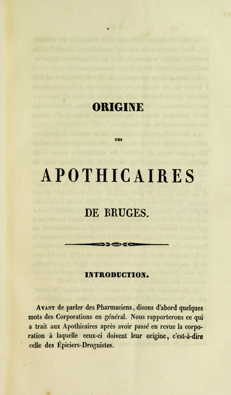 APOTHICAIRES DE BRUGES. INTRODUCTION. Avant de parler des Pharmaciens, disons d'abord quelques mots des Corporations en ge'ne'ral. Nous rapporterons ce qui a trait aux Apothicaires après avoir passé en revue la corpo- ration à laquelle ceux-ci doivent leur origine, c'est-à-dire celle des Épiciers-Droguistes.