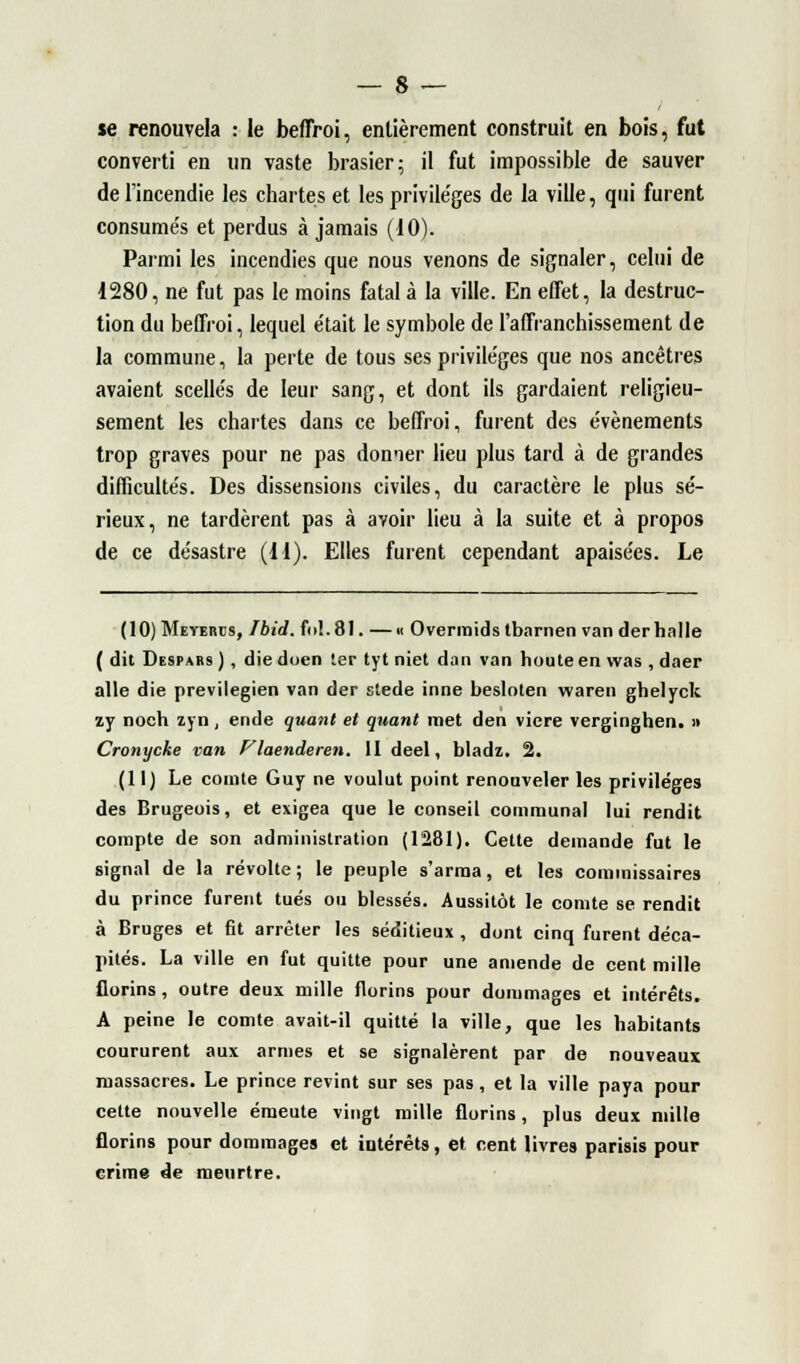 se renouvela : le beffroi, entièrement construit en bois, fut converti en un vaste brasier; il fut impossible de sauver de l'incendie les chartes et les privile'ges de la ville, qui furent consumés et perdus à jamais (10). Parmi les incendies que nous venons de signaler, celui de 1280, ne fut pas le moins fatal à la ville. En effet, la destruc- tion du beffroi, lequel e'tait le symbole de l'affranchissement de la commune, la perte de tous ses privile'ges que nos ancêtres avaient scellés de leur sang, et dont ils gardaient religieu- sement les chartes dans ce beffroi, furent des événements trop graves pour ne pas donner lieu plus tard à de grandes difficultés. Des dissensions civiles, du caractère le plus sé- rieux, ne tardèrent pas à avoir lieu à la suite et à propos de ce désastre (11). Elles furent cependant apaisées. Le (IO)Meyeres, Fbid. fol. 81. —« Overmids tbarnen van der halle ( dit Despars ), die doen ter tyt niet dan van houte en was , daer aile die previlegien van der stede inné besloten waren ghelyck zy noeh zyn, ende quant et quant met den viere verginghen. » Cronycke van Vlaenderen. II deel, bladz. 2. (11) Le comte Guy ne voulut point renouveler les privilèges des Brugeois, et exigea que le conseil communal lui rendit compte de son administration (1281). Cette demande fut le signal de la révolte; le peuple s'arma, et les commissaires du prince furent tués ou blessés. Aussitôt le comte se rendit à Bruges et fit arrêter les séditieux , dont cinq furent déca- pités. La ville en fut quitte pour une amende de cent mille florins , outre deux mille florins pour dommages et intérêts. A peine le comte avait-il quitté la ville, que les habitants coururent aux armes et se signalèrent par de nouveaux massacres. Le prince revint sur ses pas, et la ville paya pour cette nouvelle émeute vingt mille florins, plus deux mille florins pour dommages et intérêts, et cent livres parisis pour crime de meurtre.