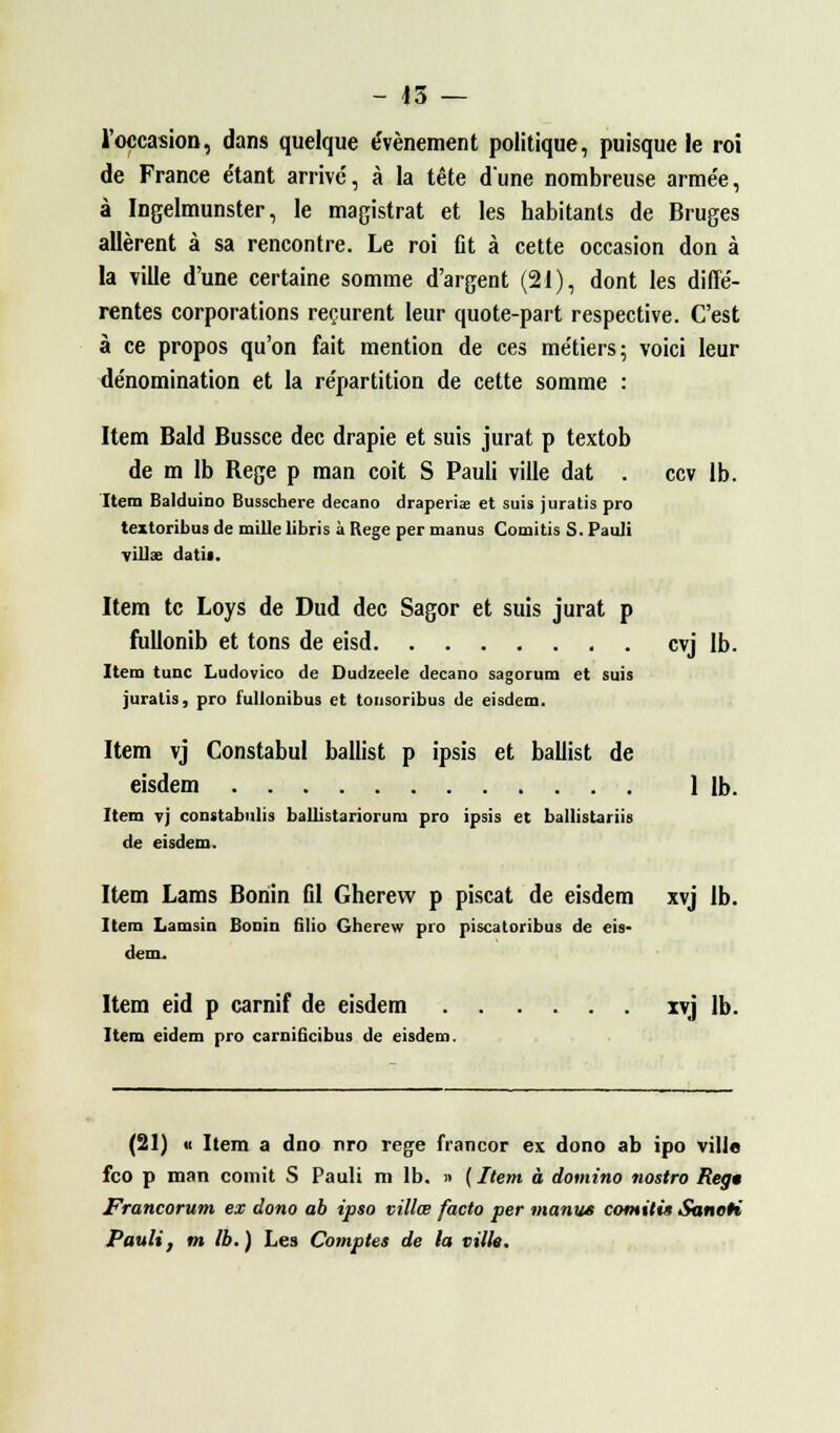 l'occasion, dans quelque événement politique, puisque le roi de France e'tant arrivé, à la tête d'une nombreuse armée, à Ingelmunster, le magistrat et les habitants de Bruges allèrent à sa rencontre. Le roi fit à cette occasion don à la ville d'une certaine somme d'argent (21), dont les diffé- rentes corporations reçurent leur quote-part respective. C'est à ce propos qu'on fait mention de ces métiers; voici leur dénomination et la répartition de cette somme : Item Bald Bussce dec drapie et suis jurât p textob de m lb Rege p man coit S Pauli ville dat . ccv lb. Item Balduino Busschere decano draperiae et suis juratis pro textoribus de mille libris à Rege per manus Comitis S. Pauli villa; datil. Item te Loys de Dud dec Sagor et suis jurât p fullonib et tons de eisd cvj lb. Item tune Ludovico de Dudzeele decano sagorum et suis juratis, pro fullonibus et tonsoribus de eisdem. Item vj Constabul ballist p ipsis et ballist de eisdem 1 lb. Item vj constabulis ballistariorum pro ipsis et ballistariis de eisdem. Item Lams Bohin fil Gherew p piscat de eisdem xvj lb. Item Lamsin Bonin fîlio Gherew pro piscatoribus de eis- dem. Item eid p carnif de eisdem xyj lb. Item eidem pro carnificibus de eisdem. (21) « Item a dno nro rege francor ex dono ab ipo ville feo p man coin it S Pauli m lb. » (Item à domino nostro Regt Francorum ex dono ab ipso villœ facto per manus comitii Sanch Pauli, m lb.) Les Comptes de la ville.