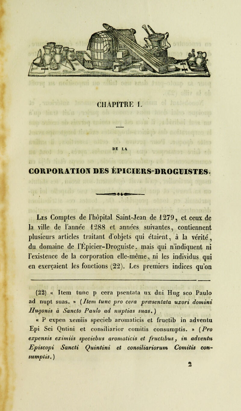 CHAPITRE I. DE lA CORPORATION DES ÉPICIERS-DROGUISTES. Les Comptes de l'hôpital Saint-Jean de 1279, et ceux de la ville de l'année 1288 et années suivantes, contiennent plusieurs articles traitant d'objets qui e'taient, à la vérité, du domaine de l'Epicier-Droguiste, mais qui n'indiquent ni l'existence de la corporation elle-même, ni les individus qui en exerçaient les fonctions (22). Les premiers indices qu'on (22) h Item tune p cera psentata ux dni Hug sco Paulo ad nupt suas. » [Item tune pro cera prœsentata uxori domini Hugonis à Sancto Paulo ad nuptias suas. ) « P expen xeraïis specieb aromaticis et fructib in adventu Epi Sci Qntini et consiliarior comitis consumptis. » (Pro expensis eximiis speciebus aromaticis et fructibus, in adventu Episcopi Sancti Quintini et consiliariorum Comitis con- sumptis. )