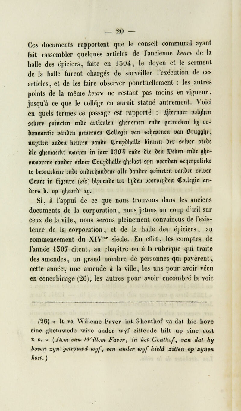 Ces documents rapportent que le conseil communal ayant fait rassembler quelques articles de l'ancienne heure de la halle des épiciers, faite en 1504, le doyen et le serment de la halle furent chargés de surveiller l'exécution de ces articles, et de les faire observer ponctuellement : les autres points de la même heure ne restant pas moins en vigueur, jusqu'à ce que le collège en aurait statué autrement. Voici en quels termes ce passage est rapporté : Ijtmtacr »olgh,m ôtkcre po'tnctcn cnbc orttculen gt)cnomm cnbc gctrockm bv or- bonnanttc tmnbm gcmrcnm Collcgic van ecljcpeiuii tmn 6ruggl]c, uujttcn aubcn kcurcn oanbe CrugMjalle btnncn btr ©clocr etrbc bie gljcmacrkt wantn m jaer 1304 mot bu btn Btken cnbc ghc- erooornu ranbcr stlrcr €rui>bh,allc gljdast egn ooorbcm echcrptltrkt te bcsouckfiu tnbe onbcrliaubme aile bonber po'tnctcn tianbtr sehur Cturc in figeurc (sic) bUjocnbc tôt bgben Dooreegbm Collcgie an- bere b. op gluorb* £j». Si, à l'appui de ce que nous trouvons dans les anciens documents de la corporation, nous jetons un coup d'œil sur ceux de la ville, nous serons pleinement convaincus de l'exis- tence de la corporation, et de la halle des épiciers, au commencement du XIV siècle. En effet, les comptes de l'année 1307 citent, au chapitre ou à la rubrique qui traite des amendes, un grand nombre de personnes qui payèrent, cette année, une amende à la ville, les uns pour avoir vécu en concubinage (26), les autres pour avoir encombré la voie (26) « It va Willeme Faver int Ghenthof va dat hie bove sine ghetuvvede wive ander wyf zitlende hilt up sine cost x s. » {Item van Willem Faver, in het Genthof, van dat hy boven zyn getrouwd voyf, een ander wijf hield zitten op zynen kost. )