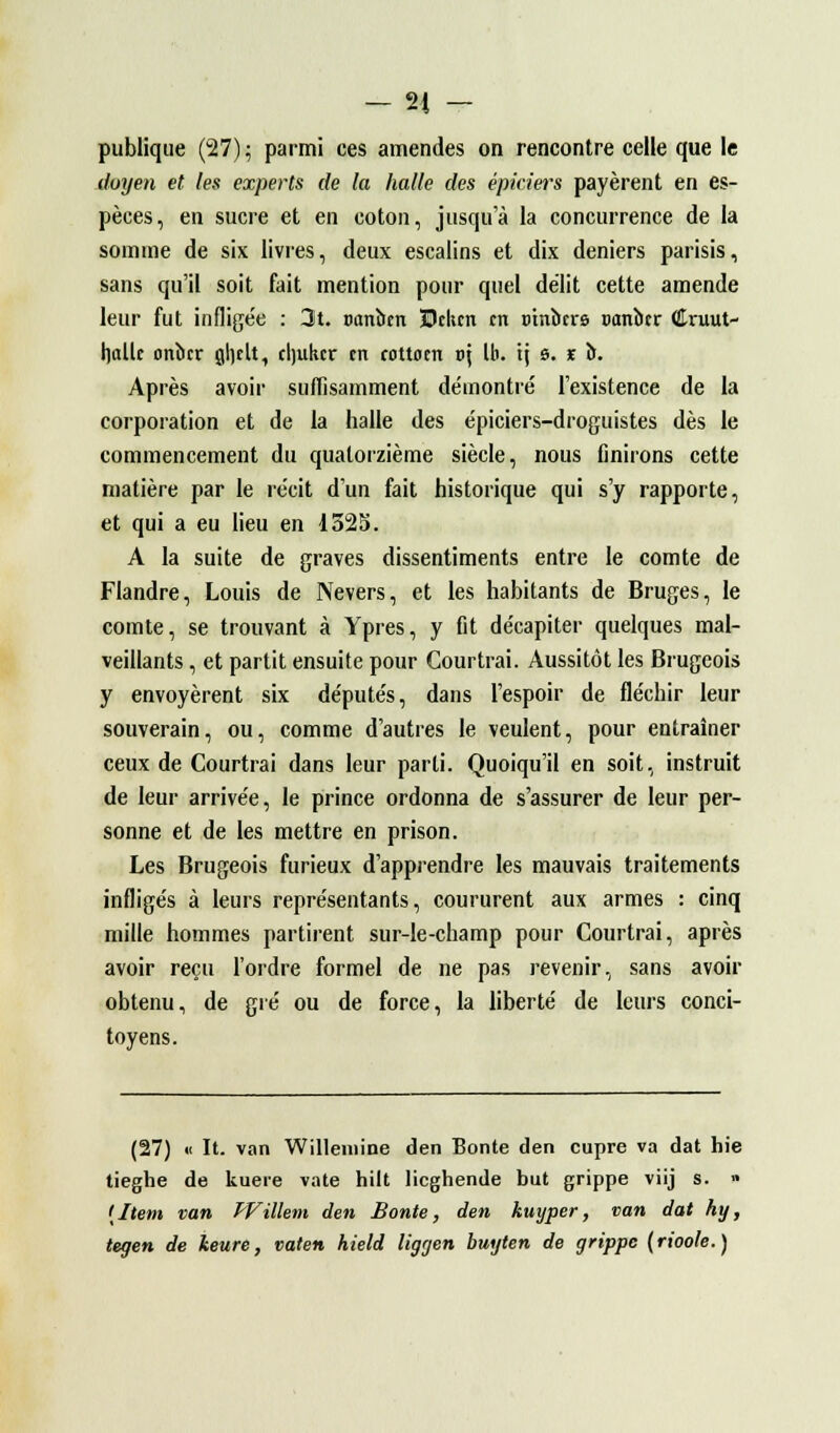 publique (27); parmi ces amendes on rencontre celle que le doyen et les experts de la halle des épiciers payèrent en es- pèces, en sucre et en coton, jusqu'à la concurrence de la somme de six livres, deux escalins et dix deniers parisis, sans qu'il soit fait mention pour quel délit cette amende leur fut inflige'e : 3t. oanbm 3Dch.cn en cinbers sanber Cruut- hallc onber gl)cLt, cljukcr tn cottoen v\ Ib. ij s. r b. Après avoir suffisamment démontré l'existence de la corporation et de la halle des épiciers-droguistes dès le commencement du quatorzième siècle, nous finirons cette matière par le récit d'un fait historique qui s'y rapporte, et qui a eu lieu en 1325. A la suite de graves dissentiments entre le comte de Flandre, Louis de Nevers, et les habitants de Bruges, le comte, se trouvant à Ypres, y fit décapiter quelques mal- veillants , et partit ensuite pour Courtrai. Aussitôt les Brugcois y envoyèrent six députés, dans l'espoir de fléchir leur souverain, ou, comme d'autres le veulent, pour entraîner ceux de Courtrai dans leur parti. Quoiqu'il en soit, instruit de leur arrivée, le prince ordonna de s'assurer de leur per- sonne et de les mettre en prison. Les Brugeois furieux d'apprendre les mauvais traitements infligés à leurs représentants, coururent aux armes : cinq mille hommes partirent sur-le-champ pour Courtrai, après avoir reçu l'ordre formel de ne pas revenir, sans avoir obtenu, de gré ou de force, la liberté de leurs conci- toyens. (27) « It. van Willeinine den Bonté den cupre va dat hie tieghe de kuere vate hilt lieghende but grippe viij s. » {Item van ïVillem den Bonté, den kuyper, van dat hy, tegen de keure, vaten hield liggen buyten de grippe (rioole.)