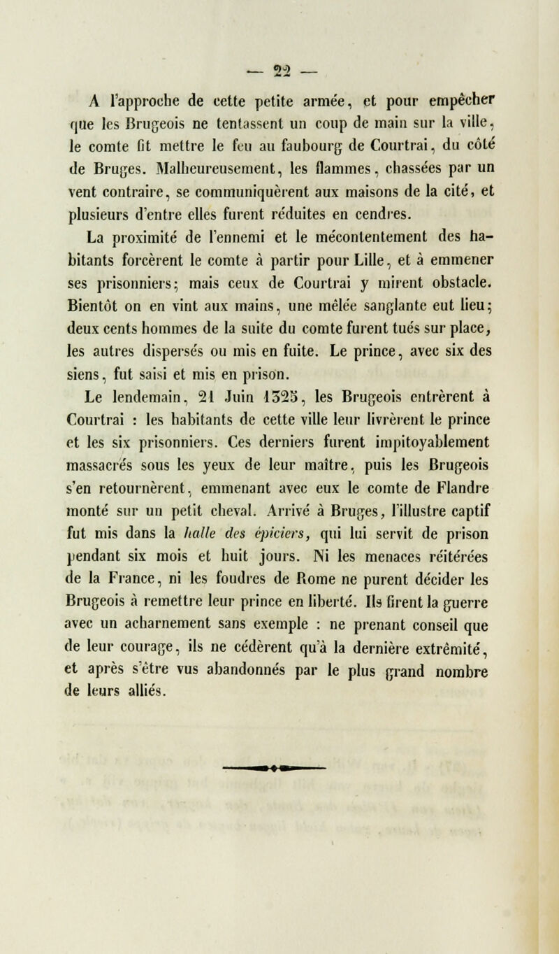 5-) A l'approche de cette petite arme'e, et pour empêcher que les Brugeois ne tentassent un coup de main sur la ville, le comte fit mettre le feu au faubourg de Courtrai, du côté de Bruges. Malheureusement, les flammes, chassées par un vent contraire, se communiquèrent aux maisons de la cité, et plusieurs d'entre elles furent réduites en cendres. La proximité de l'ennemi et le mécontentement des ha- bitants forcèrent le comte à partir pour Lille, et à emmener ses prisonniers ; mais ceux de Courtrai y mirent obstacle. Bientôt on en vint aux mains, une mêlée sanglante eut lieu; deux cents hommes de la suite du comte furent tués sur place, les autres dispersés ou mis en fuite. Le prince, avec six des siens, fut saisi et mis en prison. Le lendemain, 21 Juin 1525, les Brugeois entrèrent à Courtrai : les habitants de cette ville leur livrèrent le prince et les six prisonniers. Ces derniers furent impitoyablement massacrés sous les yeux de leur maître, puis les Brugeois s'en retournèrent, emmenant avec eux le comte de Flandre monté sur un petit cheval. Arrivé à Bruges, l'illustre captif fut mis dans la Italie des épiciers, qui lui servit de prison pendant six mois et huit jours. Ni les menaces réitérées de la France, ni les foudres de Rome ne purent décider les Brugeois à remettre leur prince en liberté. Ils firent la guerre avec un acharnement sans exemple : ne prenant conseil que de leur courage, ils ne cédèrent qu'à la dernière extrémité, et après s'être vus abandonnés par le plus grand nombre de leurs alliés.