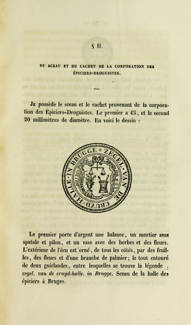 su. DU SCEAU ET DU CACHET DE LA CORPORATION DES ÉPICIERS-DROGUISTES. Je possède le sceau et le cachet provenant de la corpora- tion des Épiciers-Droguistes. Le premier a 4S, et le second 20 millimètres de diamètre. En voici le dessin : Le premier porte d'argent une balance, un mortier arec spatule et pilon, et un vase avec des herbes et des fleurs. L'exte'rieur de l'e'cu est'orne', de tous les côte's, par des feuil- les, des fleurs et d'une branche de palmier; le tout entouré de deux guirlandes, entre lesquelles se trouve la légende . zegel. van de cruyd-halle. in Brtigge. Sceau de la halle des épiciers à Bruges.